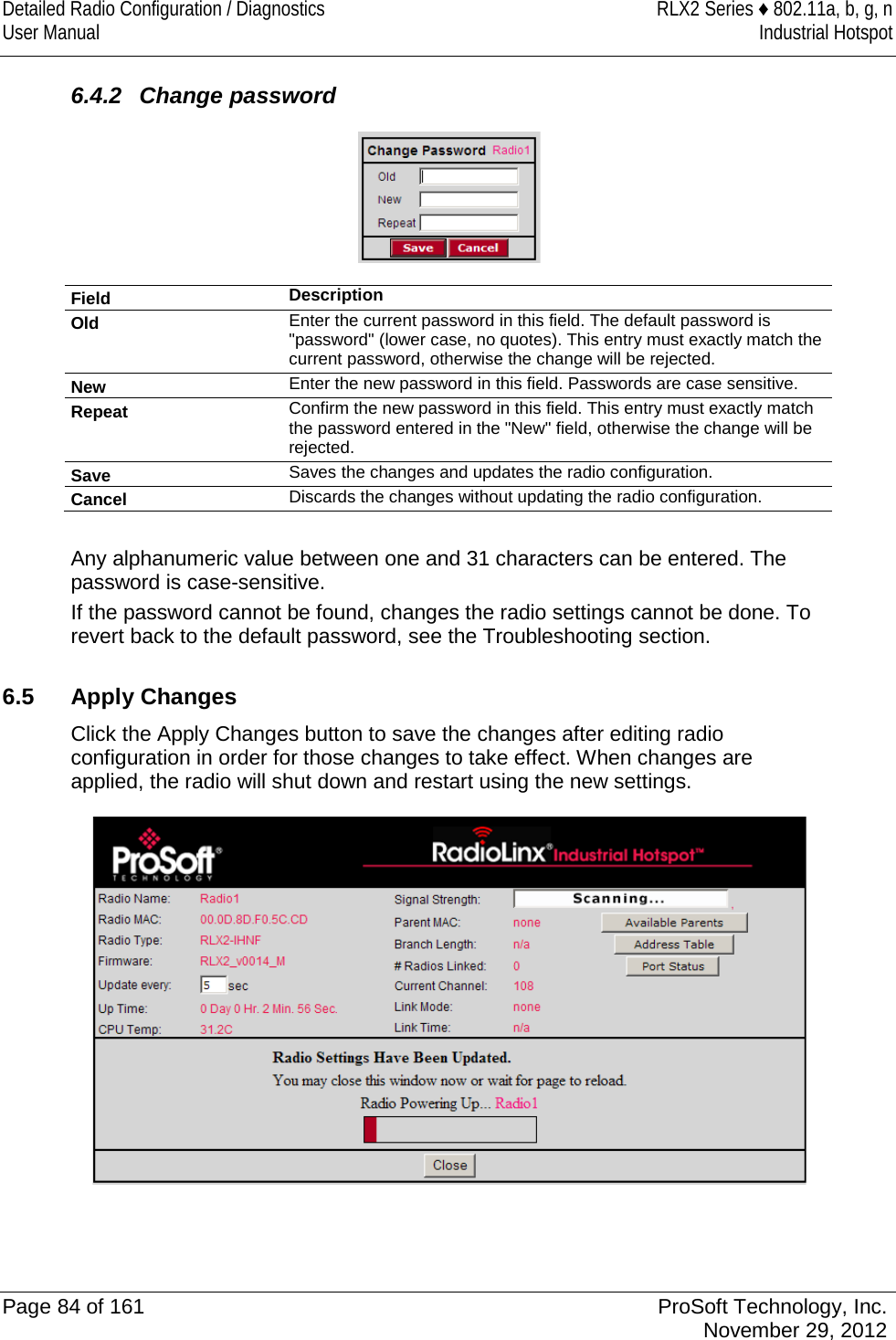 Detailed Radio Configuration / Diagnostics RLX2 Series ♦ 802.11a, b, g, n User Manual Industrial Hotspot     6.4.2  Change password  Field Description Old Enter the current password in this field. The default password is &quot;password&quot; (lower case, no quotes). This entry must exactly match the current password, otherwise the change will be rejected. New Enter the new password in this field. Passwords are case sensitive. Repeat Confirm the new password in this field. This entry must exactly match the password entered in the &quot;New&quot; field, otherwise the change will be rejected.  Save Saves the changes and updates the radio configuration. Cancel Discards the changes without updating the radio configuration.  Any alphanumeric value between one and 31 characters can be entered. The password is case-sensitive. If the password cannot be found, changes the radio settings cannot be done. To revert back to the default password, see the Troubleshooting section.  6.5 Apply Changes Click the Apply Changes button to save the changes after editing radio configuration in order for those changes to take effect. When changes are applied, the radio will shut down and restart using the new settings.    Page 84 of 161 ProSoft Technology, Inc.  November 29, 2012  