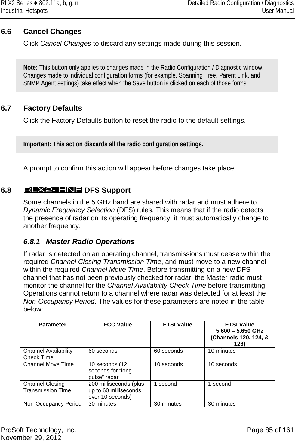 RLX2 Series ♦ 802.11a, b, g, n Detailed Radio Configuration / Diagnostics Industrial Hotspots User Manual   6.6 Cancel Changes Click Cancel Changes to discard any settings made during this session.   Note: This button only applies to changes made in the Radio Configuration / Diagnostic window. Changes made to individual configuration forms (for example, Spanning Tree, Parent Link, and SNMP Agent settings) take effect when the Save button is clicked on each of those forms.  6.7 Factory Defaults Click the Factory Defaults button to reset the radio to the default settings.   Important: This action discards all the radio configuration settings.  A prompt to confirm this action will appear before changes take place.  6.8   DFS Support Some channels in the 5 GHz band are shared with radar and must adhere to Dynamic Frequency Selection (DFS) rules. This means that if the radio detects the presence of radar on its operating frequency, it must automatically change to another frequency. 6.8.1 Master Radio Operations If radar is detected on an operating channel, transmissions must cease within the required Channel Closing Transmission Time, and must move to a new channel within the required Channel Move Time. Before transmitting on a new DFS channel that has not been previously checked for radar, the Master radio must monitor the channel for the Channel Availability Check Time before transmitting. Operations cannot return to a channel where radar was detected for at least the Non-Occupancy Period. The values for these parameters are noted in the table below:  Parameter FCC Value ETSI Value  ETSI Value 5.600 – 5.650 GHz (Channels 120, 124, &amp; 128) Channel Availability Check Time 60 seconds 60 seconds 10 minutes Channel Move Time 10 seconds (12 seconds for “long pulse” radar 10 seconds 10 seconds Channel Closing Transmission Time 200 milliseconds (plus up to 60 milliseconds over 10 seconds) 1 second 1 second Non-Occupancy Period 30 minutes 30 minutes 30 minutes   ProSoft Technology, Inc. Page 85 of 161 November 29, 2012  