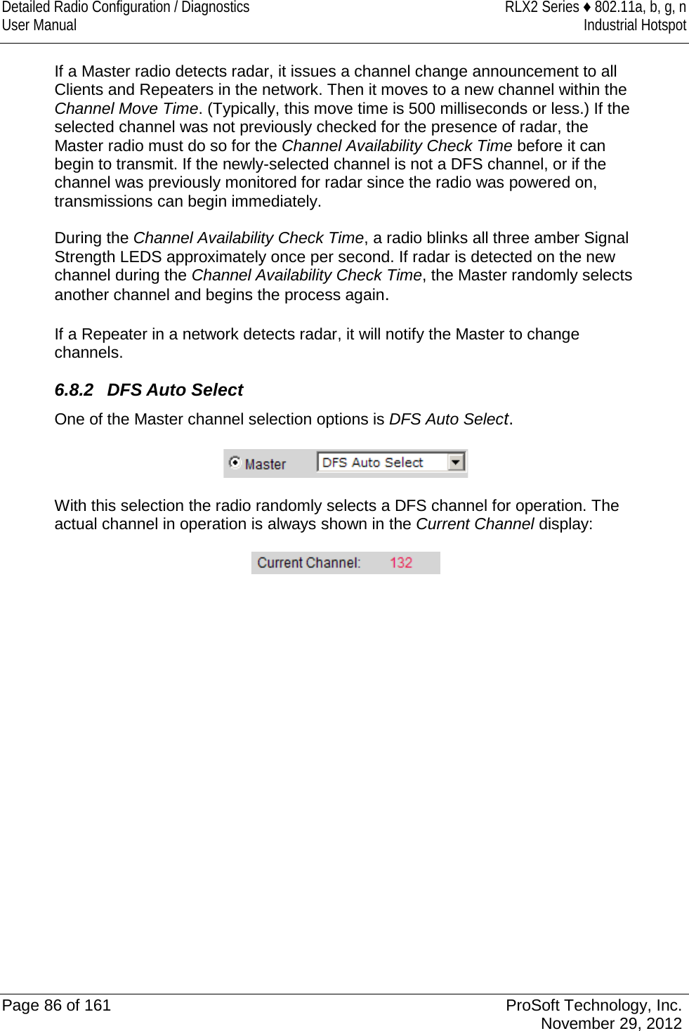 Detailed Radio Configuration / Diagnostics RLX2 Series ♦ 802.11a, b, g, n User Manual Industrial Hotspot    If a Master radio detects radar, it issues a channel change announcement to all Clients and Repeaters in the network. Then it moves to a new channel within the Channel Move Time. (Typically, this move time is 500 milliseconds or less.) If the selected channel was not previously checked for the presence of radar, the Master radio must do so for the Channel Availability Check Time before it can begin to transmit. If the newly-selected channel is not a DFS channel, or if the channel was previously monitored for radar since the radio was powered on, transmissions can begin immediately.  During the Channel Availability Check Time, a radio blinks all three amber Signal Strength LEDS approximately once per second. If radar is detected on the new channel during the Channel Availability Check Time, the Master randomly selects another channel and begins the process again.  If a Repeater in a network detects radar, it will notify the Master to change channels. 6.8.2 DFS Auto Select One of the Master channel selection options is DFS Auto Select.     With this selection the radio randomly selects a DFS channel for operation. The actual channel in operation is always shown in the Current Channel display:    Page 86 of 161 ProSoft Technology, Inc.  November 29, 2012  