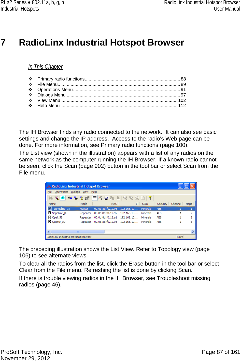 RLX2 Series ♦ 802.11a, b, g, n RadioLinx Industrial Hotspot Browser Industrial Hotspots User Manual  7  RadioLinx Industrial Hotspot Browser In This Chapter  Primary radio functions .......................................................................... 88  File Menu ............................................................................................... 89  Operations Menu ................................................................................... 91  Dialogs Menu ........................................................................................ 97  View Menu ........................................................................................... 102  Help Menu ........................................................................................... 112   The IH Browser finds any radio connected to the network.  It can also see basic settings and change the IP address.  Access to the radio’s Web page can be done. For more information, see Primary radio functions (page 100). The List view (shown in the illustration) appears with a list of any radios on the same network as the computer running the IH Browser. If a known radio cannot be seen, click the Scan (page 902) button in the tool bar or select Scan from the File menu.  The preceding illustration shows the List View. Refer to Topology view (page 106) to see alternate views. To clear all the radios from the list, click the Erase button in the tool bar or select Clear from the File menu. Refreshing the list is done by clicking Scan. If there is trouble viewing radios in the IH Browser, see Troubleshoot missing radios (page 46).    ProSoft Technology, Inc. Page 87 of 161 November 29, 2012  