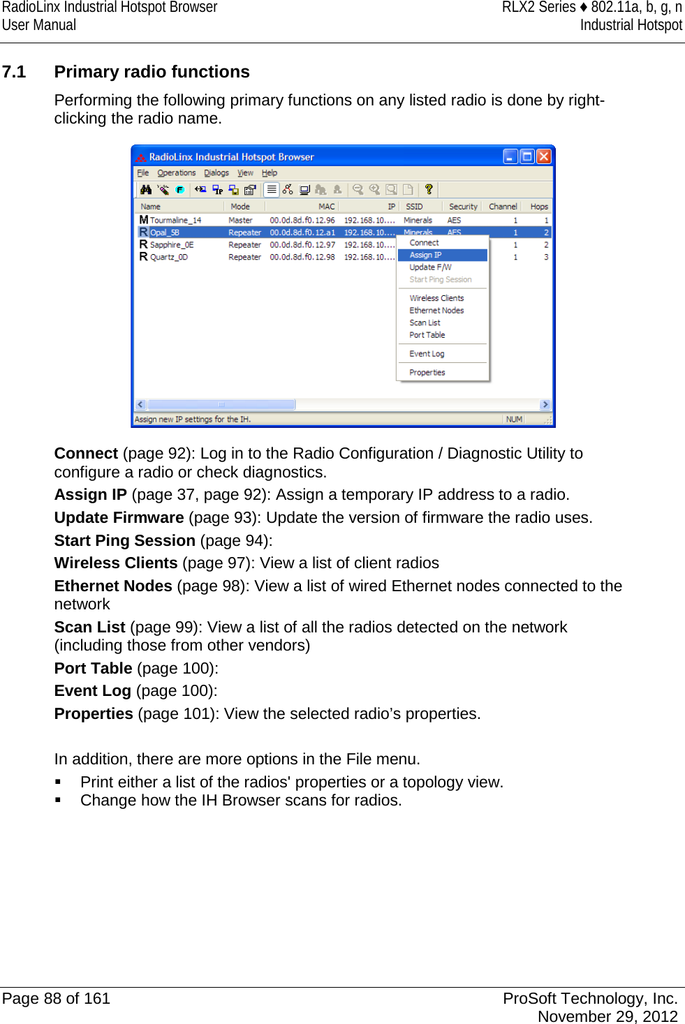RadioLinx Industrial Hotspot Browser RLX2 Series ♦ 802.11a, b, g, n User Manual Industrial Hotspot    7.1 Primary radio functions Performing the following primary functions on any listed radio is done by right-clicking the radio name.  Connect (page 92): Log in to the Radio Configuration / Diagnostic Utility to configure a radio or check diagnostics. Assign IP (page 37, page 92): Assign a temporary IP address to a radio. Update Firmware (page 93): Update the version of firmware the radio uses. Start Ping Session (page 94):  Wireless Clients (page 97): View a list of client radios  Ethernet Nodes (page 98): View a list of wired Ethernet nodes connected to the network Scan List (page 99): View a list of all the radios detected on the network (including those from other vendors) Port Table (page 100):  Event Log (page 100):  Properties (page 101): View the selected radio’s properties.  In addition, there are more options in the File menu.   Print either a list of the radios&apos; properties or a topology view.  Change how the IH Browser scans for radios.   Page 88 of 161 ProSoft Technology, Inc.  November 29, 2012  
