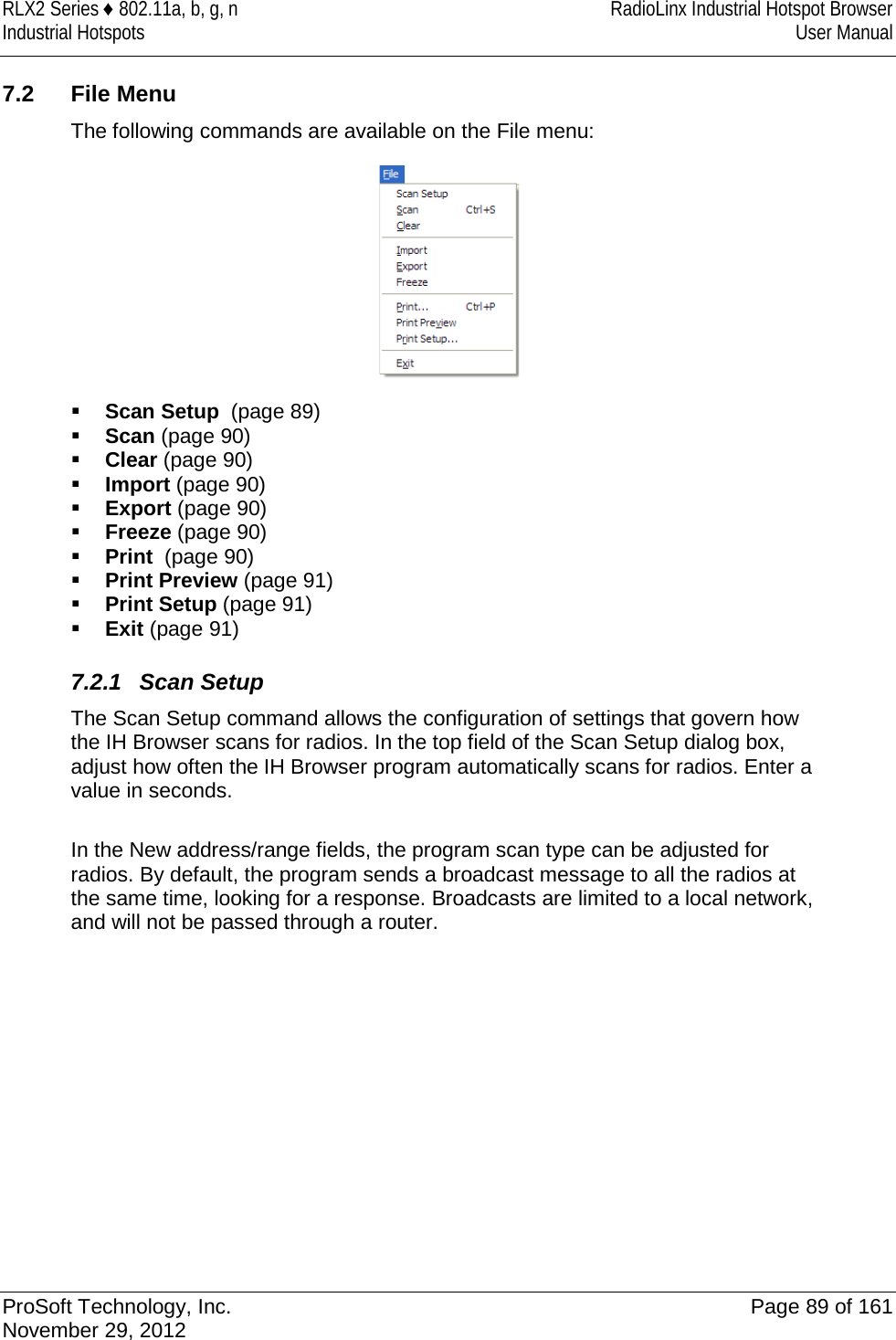 RLX2 Series ♦ 802.11a, b, g, n RadioLinx Industrial Hotspot Browser Industrial Hotspots User Manual  7.2 File Menu The following commands are available on the File menu:   Scan Setup  (page 89)  Scan (page 90)  Clear (page 90)  Import (page 90)  Export (page 90)  Freeze (page 90)  Print  (page 90)  Print Preview (page 91)  Print Setup (page 91)  Exit (page 91)  7.2.1 Scan Setup The Scan Setup command allows the configuration of settings that govern how the IH Browser scans for radios. In the top field of the Scan Setup dialog box, adjust how often the IH Browser program automatically scans for radios. Enter a value in seconds.  In the New address/range fields, the program scan type can be adjusted for radios. By default, the program sends a broadcast message to all the radios at the same time, looking for a response. Broadcasts are limited to a local network, and will not be passed through a router.   ProSoft Technology, Inc. Page 89 of 161 November 29, 2012  