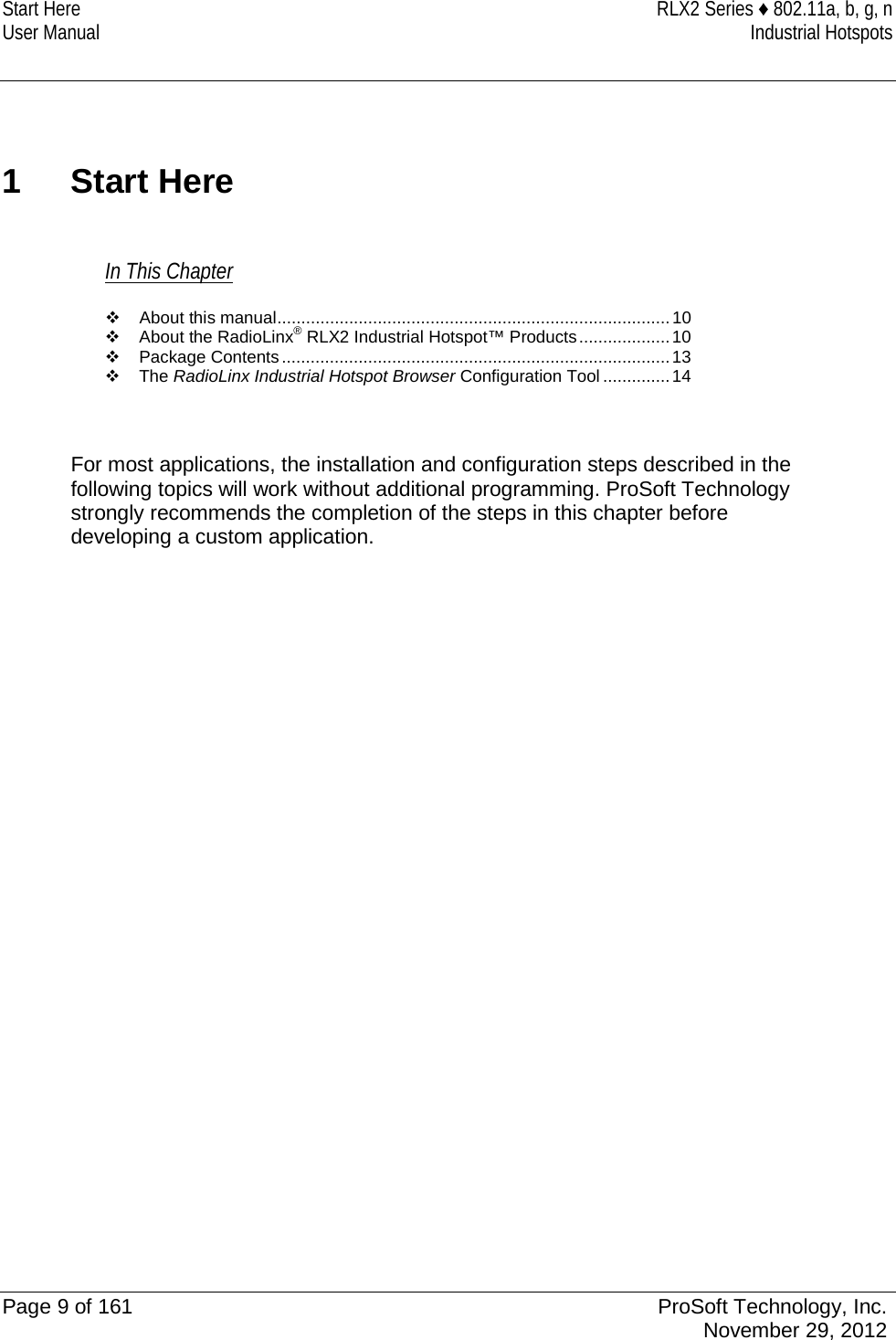 Start Here RLX2 Series ♦ 802.11a, b, g, n User Manual Industrial Hotspots   1  Start Here In This Chapter  About this manual .................................................................................. 10  About the RadioLinx® RLX2 Industrial Hotspot™ Products ................... 10  Package Contents ................................................................................. 13  The RadioLinx Industrial Hotspot Browser Configuration Tool .............. 14   For most applications, the installation and configuration steps described in the following topics will work without additional programming. ProSoft Technology strongly recommends the completion of the steps in this chapter before developing a custom application.    Page 9 of 161 ProSoft Technology, Inc.  November 29, 2012  