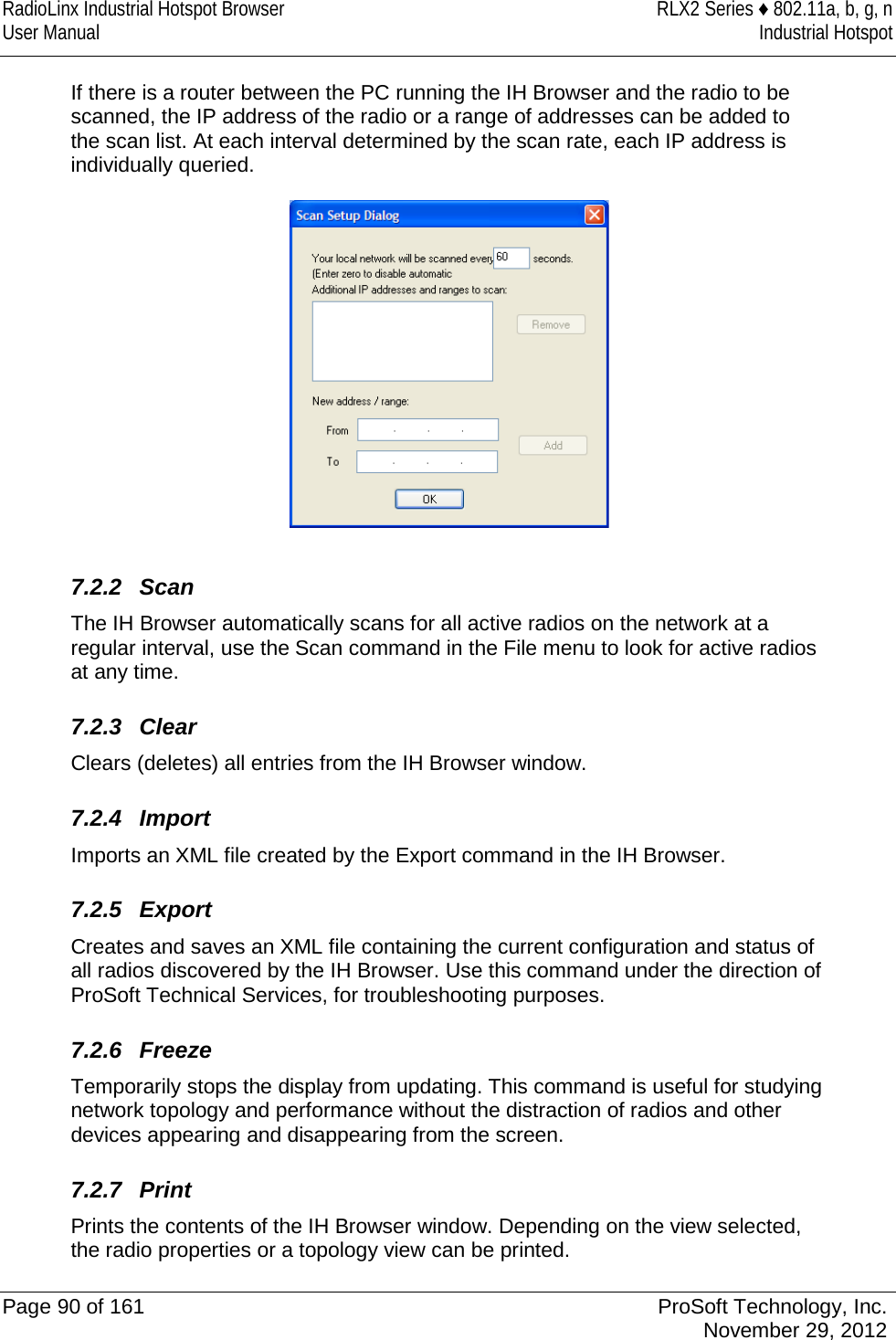 RadioLinx Industrial Hotspot Browser RLX2 Series ♦ 802.11a, b, g, n User Manual Industrial Hotspot    If there is a router between the PC running the IH Browser and the radio to be scanned, the IP address of the radio or a range of addresses can be added to the scan list. At each interval determined by the scan rate, each IP address is individually queried.   7.2.2 Scan The IH Browser automatically scans for all active radios on the network at a regular interval, use the Scan command in the File menu to look for active radios at any time.  7.2.3 Clear Clears (deletes) all entries from the IH Browser window.   7.2.4 Import Imports an XML file created by the Export command in the IH Browser.   7.2.5 Export Creates and saves an XML file containing the current configuration and status of all radios discovered by the IH Browser. Use this command under the direction of ProSoft Technical Services, for troubleshooting purposes.   7.2.6 Freeze Temporarily stops the display from updating. This command is useful for studying network topology and performance without the distraction of radios and other devices appearing and disappearing from the screen.   7.2.7 Print Prints the contents of the IH Browser window. Depending on the view selected, the radio properties or a topology view can be printed.  Page 90 of 161 ProSoft Technology, Inc.  November 29, 2012  