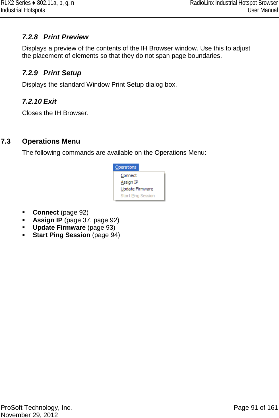 RLX2 Series ♦ 802.11a, b, g, n RadioLinx Industrial Hotspot Browser Industrial Hotspots User Manual   7.2.8 Print Preview Displays a preview of the contents of the IH Browser window. Use this to adjust the placement of elements so that they do not span page boundaries.   7.2.9 Print Setup Displays the standard Window Print Setup dialog box.   7.2.10 Exit Closes the IH Browser.   7.3 Operations Menu The following commands are available on the Operations Menu:   Connect (page 92)  Assign IP (page 37, page 92)  Update Firmware (page 93)  Start Ping Session (page 94)   ProSoft Technology, Inc. Page 91 of 161 November 29, 2012  