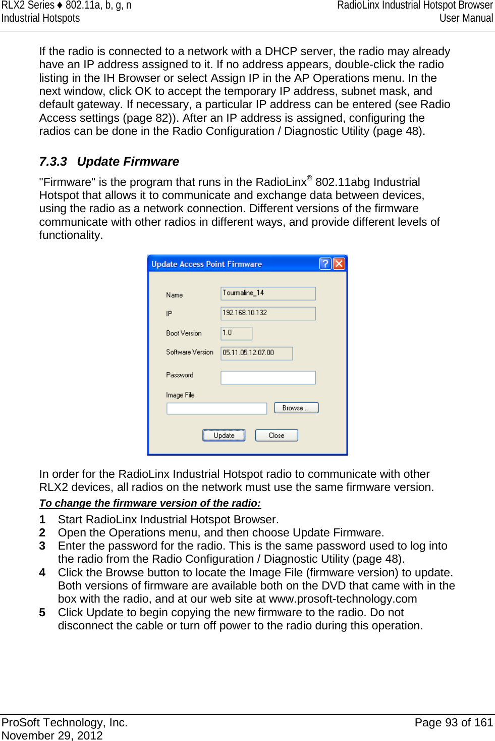 RLX2 Series ♦ 802.11a, b, g, n RadioLinx Industrial Hotspot Browser Industrial Hotspots User Manual  If the radio is connected to a network with a DHCP server, the radio may already have an IP address assigned to it. If no address appears, double-click the radio listing in the IH Browser or select Assign IP in the AP Operations menu. In the next window, click OK to accept the temporary IP address, subnet mask, and default gateway. If necessary, a particular IP address can be entered (see Radio Access settings (page 82)). After an IP address is assigned, configuring the radios can be done in the Radio Configuration / Diagnostic Utility (page 48).  7.3.3 Update Firmware &quot;Firmware&quot; is the program that runs in the RadioLinx® 802.11abg Industrial Hotspot that allows it to communicate and exchange data between devices, using the radio as a network connection. Different versions of the firmware communicate with other radios in different ways, and provide different levels of functionality.  In order for the RadioLinx Industrial Hotspot radio to communicate with other RLX2 devices, all radios on the network must use the same firmware version.  To change the firmware version of the radio: 1  Start RadioLinx Industrial Hotspot Browser.  2  Open the Operations menu, and then choose Update Firmware. 3  Enter the password for the radio. This is the same password used to log into the radio from the Radio Configuration / Diagnostic Utility (page 48). 4  Click the Browse button to locate the Image File (firmware version) to update. Both versions of firmware are available both on the DVD that came with in the box with the radio, and at our web site at www.prosoft-technology.com 5  Click Update to begin copying the new firmware to the radio. Do not disconnect the cable or turn off power to the radio during this operation.     ProSoft Technology, Inc. Page 93 of 161 November 29, 2012  