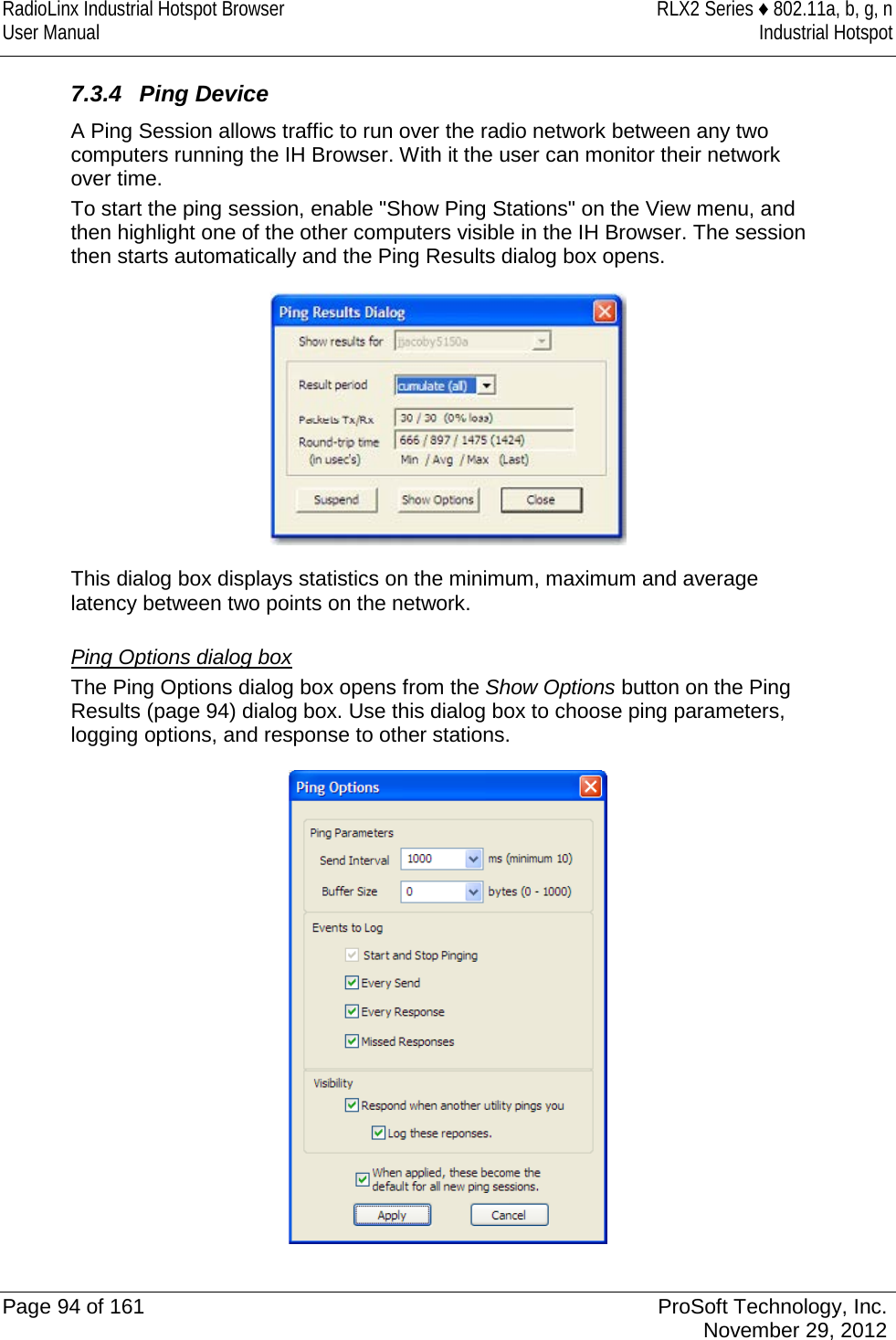 RadioLinx Industrial Hotspot Browser RLX2 Series ♦ 802.11a, b, g, n User Manual Industrial Hotspot    7.3.4 Ping Device A Ping Session allows traffic to run over the radio network between any two computers running the IH Browser. With it the user can monitor their network over time.  To start the ping session, enable &quot;Show Ping Stations&quot; on the View menu, and then highlight one of the other computers visible in the IH Browser. The session then starts automatically and the Ping Results dialog box opens.   This dialog box displays statistics on the minimum, maximum and average latency between two points on the network.   Ping Options dialog box The Ping Options dialog box opens from the Show Options button on the Ping Results (page 94) dialog box. Use this dialog box to choose ping parameters, logging options, and response to other stations.   Page 94 of 161 ProSoft Technology, Inc.  November 29, 2012  