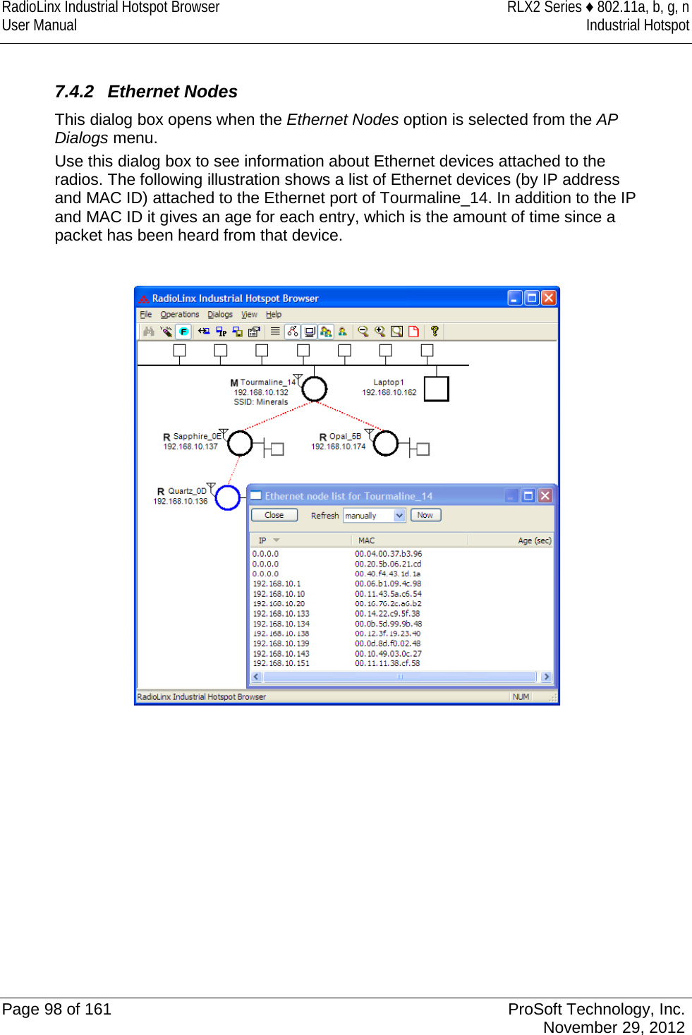 RadioLinx Industrial Hotspot Browser RLX2 Series ♦ 802.11a, b, g, n User Manual Industrial Hotspot     7.4.2 Ethernet Nodes This dialog box opens when the Ethernet Nodes option is selected from the AP Dialogs menu.  Use this dialog box to see information about Ethernet devices attached to the radios. The following illustration shows a list of Ethernet devices (by IP address and MAC ID) attached to the Ethernet port of Tourmaline_14. In addition to the IP and MAC ID it gives an age for each entry, which is the amount of time since a packet has been heard from that device.     Page 98 of 161 ProSoft Technology, Inc.  November 29, 2012  