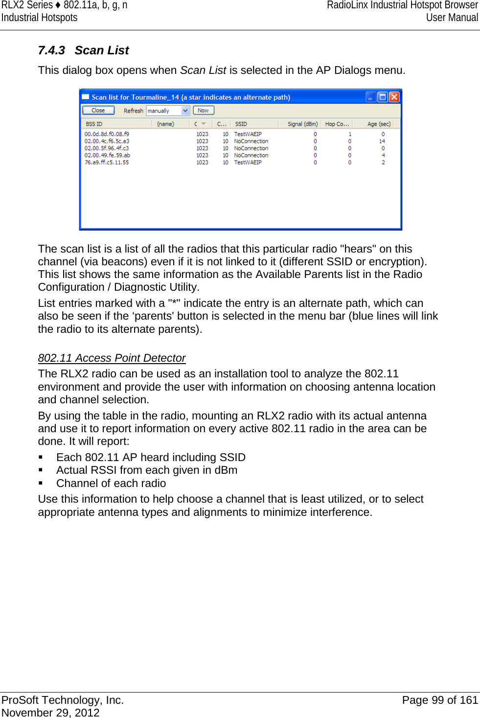 RLX2 Series ♦ 802.11a, b, g, n RadioLinx Industrial Hotspot Browser Industrial Hotspots User Manual  7.4.3 Scan List This dialog box opens when Scan List is selected in the AP Dialogs menu.  The scan list is a list of all the radios that this particular radio &quot;hears&quot; on this channel (via beacons) even if it is not linked to it (different SSID or encryption). This list shows the same information as the Available Parents list in the Radio Configuration / Diagnostic Utility.  List entries marked with a &quot;*&quot; indicate the entry is an alternate path, which can also be seen if the ‘parents&apos; button is selected in the menu bar (blue lines will link the radio to its alternate parents).   802.11 Access Point Detector The RLX2 radio can be used as an installation tool to analyze the 802.11 environment and provide the user with information on choosing antenna location and channel selection. By using the table in the radio, mounting an RLX2 radio with its actual antenna and use it to report information on every active 802.11 radio in the area can be done. It will report:  Each 802.11 AP heard including SSID  Actual RSSI from each given in dBm  Channel of each radio Use this information to help choose a channel that is least utilized, or to select appropriate antenna types and alignments to minimize interference.   ProSoft Technology, Inc. Page 99 of 161 November 29, 2012  