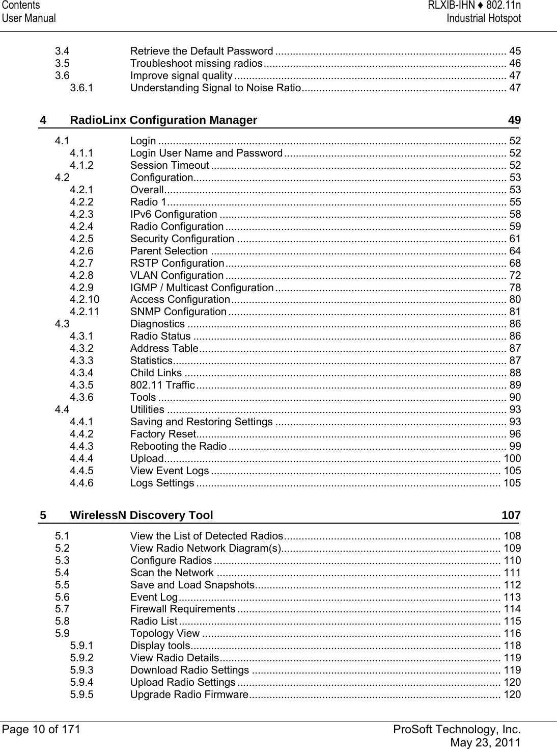 Contents  RLXIB-IHN ♦ 802.11n User Manual  Industrial Hotspot   Page 10 of 171  ProSoft Technology, Inc.  May 23, 2011  3.4Retrieve the Default Password ............................................................................... 453.5Troubleshoot missing radios................................................................................... 463.6Improve signal quality ............................................................................................. 473.6.1Understanding Signal to Noise Ratio...................................................................... 474RadioLinx Configuration Manager  494.1Login ....................................................................................................................... 524.1.1Login User Name and Password ............................................................................ 524.1.2Session Timeout ..................................................................................................... 524.2Configuration........................................................................................................... 534.2.1Overall..................................................................................................................... 534.2.2Radio 1.................................................................................................................... 554.2.3IPv6 Configuration .................................................................................................. 584.2.4Radio Configuration ................................................................................................ 594.2.5Security Configuration ............................................................................................ 614.2.6Parent Selection ..................................................................................................... 644.2.7RSTP Configuration................................................................................................ 684.2.8VLAN Configuration ................................................................................................ 724.2.9IGMP / Multicast Configuration ............................................................................... 784.2.10Access Configuration.............................................................................................. 804.2.11SNMP Configuration ............................................................................................... 814.3Diagnostics ............................................................................................................. 864.3.1Radio Status ........................................................................................................... 864.3.2Address Table......................................................................................................... 874.3.3Statistics.................................................................................................................. 874.3.4Child Links .............................................................................................................. 884.3.5802.11 Traffic.......................................................................................................... 894.3.6Tools ....................................................................................................................... 904.4Utilities .................................................................................................................... 934.4.1Saving and Restoring Settings ............................................................................... 934.4.2Factory Reset.......................................................................................................... 964.4.3Rebooting the Radio ............................................................................................... 994.4.4Upload................................................................................................................... 1004.4.5View Event Logs ................................................................................................... 1054.4.6Logs Settings ........................................................................................................ 1055WirelessN Discovery Tool  1075.1View the List of Detected Radios.......................................................................... 1085.2View Radio Network Diagram(s)........................................................................... 1095.3Configure Radios .................................................................................................. 1105.4Scan the Network ................................................................................................. 1115.5Save and Load Snapshots.................................................................................... 1125.6Event Log.............................................................................................................. 1135.7Firewall Requirements .......................................................................................... 1145.8Radio List .............................................................................................................. 1155.9Topology View ...................................................................................................... 1165.9.1Display tools.......................................................................................................... 1185.9.2View Radio Details................................................................................................ 1195.9.3Download Radio Settings ..................................................................................... 1195.9.4Upload Radio Settings .......................................................................................... 1205.9.5Upgrade Radio Firmware...................................................................................... 120