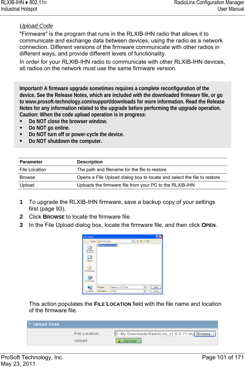 RLXIB-IHN ♦ 802.11n  RadioLinx Configuration Manager Industrial Hotspot   User Manual   ProSoft Technology, Inc.  Page 101 of 171 May 23, 2011   Upload Code &quot;Firmware&quot; is the program that runs in the RLXIB-IHN radio that allows it to communicate and exchange data between devices, using the radio as a network connection. Different versions of the firmware communicate with other radios in different ways, and provide different levels of functionality. In order for your RLXIB-IHN radio to communicate with other RLXIB-IHN devices, all radios on the network must use the same firmware version.   Important! A firmware upgrade sometimes requires a complete reconfiguration of the device. See the Release Notes, which are included with the downloaded firmware file, or go to www.prosoft-technology.com/support/downloads for more information. Read the Release Notes for any information related to the upgrade before performing the upgrade operation. Caution: When the code upload operation is in progress:  Do NOT close the browser window.  Do NOT go online.  Do NOT turn off or power-cycle the device.  Do NOT shutdown the computer.   Parameter Description File Location  The path and filename for the file to restore Browse  Opens a File Upload dialog box to locate and select the file to restore Upload  Uploads the firmware file from your PC to the RLXIB-IHN  1  To upgrade the RLXIB-IHN firmware, save a backup copy of your settings first (page 93),  2  Click BROWSE to locate the firmware file. 3  In the File Upload dialog box, locate the firmware file, and then click OPEN.   This action populates the FILE LOCATION field with the file name and location of the firmware file.  