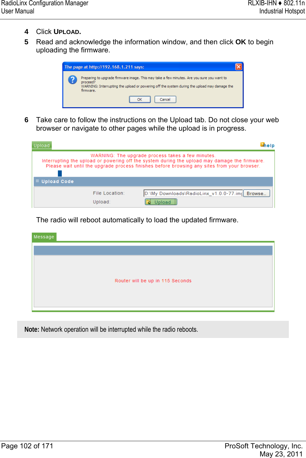 RadioLinx Configuration Manager  RLXIB-IHN ♦ 802.11n User Manual  Industrial Hotspot   Page 102 of 171  ProSoft Technology, Inc.  May 23, 2011  4  Click UPLOAD. 5  Read and acknowledge the information window, and then click OK to begin uploading the firmware.  6  Take care to follow the instructions on the Upload tab. Do not close your web browser or navigate to other pages while the upload is in progress.   The radio will reboot automatically to load the updated firmware.   Note: Network operation will be interrupted while the radio reboots.  