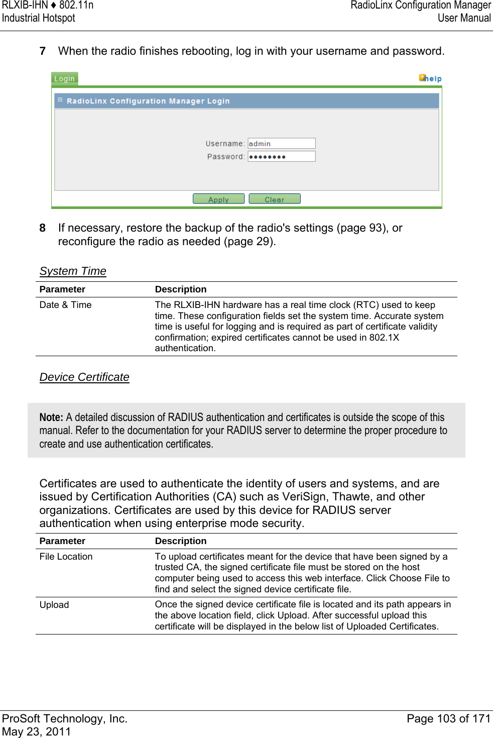 RLXIB-IHN ♦ 802.11n  RadioLinx Configuration Manager Industrial Hotspot   User Manual   ProSoft Technology, Inc.  Page 103 of 171 May 23, 2011  7  When the radio finishes rebooting, log in with your username and password.  8  If necessary, restore the backup of the radio&apos;s settings (page 93), or reconfigure the radio as needed (page 29).  System Time  Parameter Description Date &amp; Time  The RLXIB-IHN hardware has a real time clock (RTC) used to keep time. These configuration fields set the system time. Accurate system time is useful for logging and is required as part of certificate validity confirmation; expired certificates cannot be used in 802.1X authentication.   Device Certificate  Note: A detailed discussion of RADIUS authentication and certificates is outside the scope of this manual. Refer to the documentation for your RADIUS server to determine the proper procedure to create and use authentication certificates.   Certificates are used to authenticate the identity of users and systems, and are issued by Certification Authorities (CA) such as VeriSign, Thawte, and other organizations. Certificates are used by this device for RADIUS server authentication when using enterprise mode security. Parameter Description File Location  To upload certificates meant for the device that have been signed by a trusted CA, the signed certificate file must be stored on the host computer being used to access this web interface. Click Choose File to find and select the signed device certificate file. Upload  Once the signed device certificate file is located and its path appears in the above location field, click Upload. After successful upload this certificate will be displayed in the below list of Uploaded Certificates.   