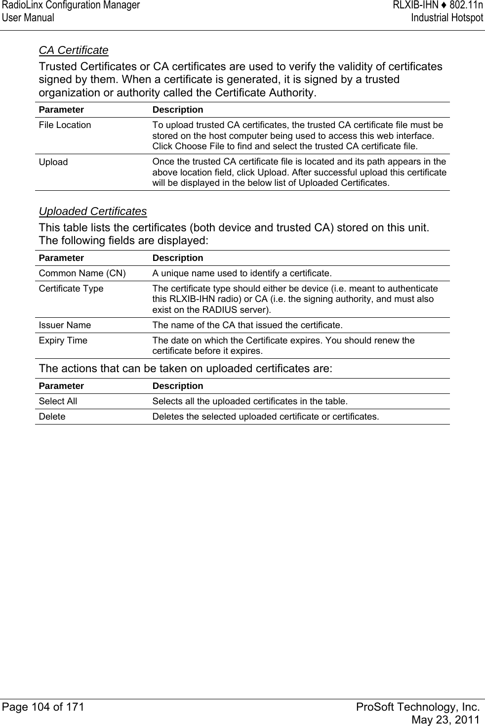 RadioLinx Configuration Manager  RLXIB-IHN ♦ 802.11n User Manual  Industrial Hotspot   Page 104 of 171  ProSoft Technology, Inc.  May 23, 2011  CA Certificate Trusted Certificates or CA certificates are used to verify the validity of certificates signed by them. When a certificate is generated, it is signed by a trusted organization or authority called the Certificate Authority. Parameter Description File Location  To upload trusted CA certificates, the trusted CA certificate file must be stored on the host computer being used to access this web interface. Click Choose File to find and select the trusted CA certificate file. Upload  Once the trusted CA certificate file is located and its path appears in the above location field, click Upload. After successful upload this certificate will be displayed in the below list of Uploaded Certificates.   Uploaded Certificates This table lists the certificates (both device and trusted CA) stored on this unit. The following fields are displayed: Parameter Description Common Name (CN)  A unique name used to identify a certificate. Certificate Type  The certificate type should either be device (i.e. meant to authenticate this RLXIB-IHN radio) or CA (i.e. the signing authority, and must also exist on the RADIUS server). Issuer Name  The name of the CA that issued the certificate. Expiry Time  The date on which the Certificate expires. You should renew the certificate before it expires. The actions that can be taken on uploaded certificates are: Parameter Description Select All  Selects all the uploaded certificates in the table. Delete  Deletes the selected uploaded certificate or certificates.   