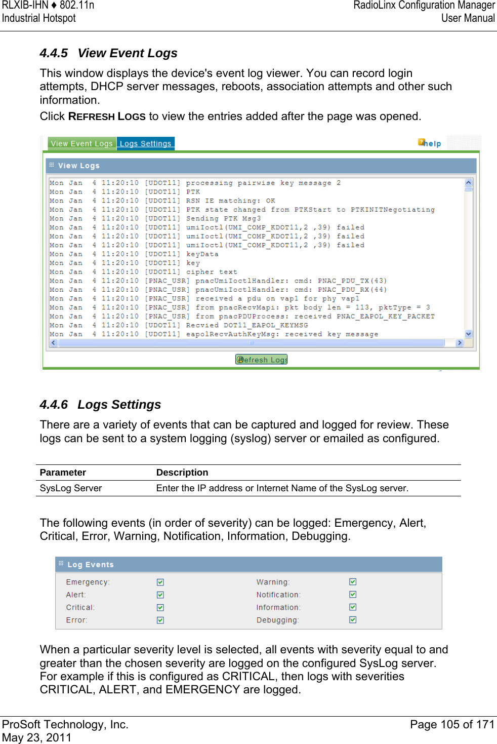 RLXIB-IHN ♦ 802.11n  RadioLinx Configuration Manager Industrial Hotspot   User Manual   ProSoft Technology, Inc.  Page 105 of 171 May 23, 2011   4.4.5  View Event Logs This window displays the device&apos;s event log viewer. You can record login attempts, DHCP server messages, reboots, association attempts and other such information. Click REFRESH LOGS to view the entries added after the page was opened.   4.4.6 Logs Settings There are a variety of events that can be captured and logged for review. These logs can be sent to a system logging (syslog) server or emailed as configured.  Parameter Description SysLog Server  Enter the IP address or Internet Name of the SysLog server.  The following events (in order of severity) can be logged: Emergency, Alert, Critical, Error, Warning, Notification, Information, Debugging.   When a particular severity level is selected, all events with severity equal to and greater than the chosen severity are logged on the configured SysLog server. For example if this is configured as CRITICAL, then logs with severities CRITICAL, ALERT, and EMERGENCY are logged.  