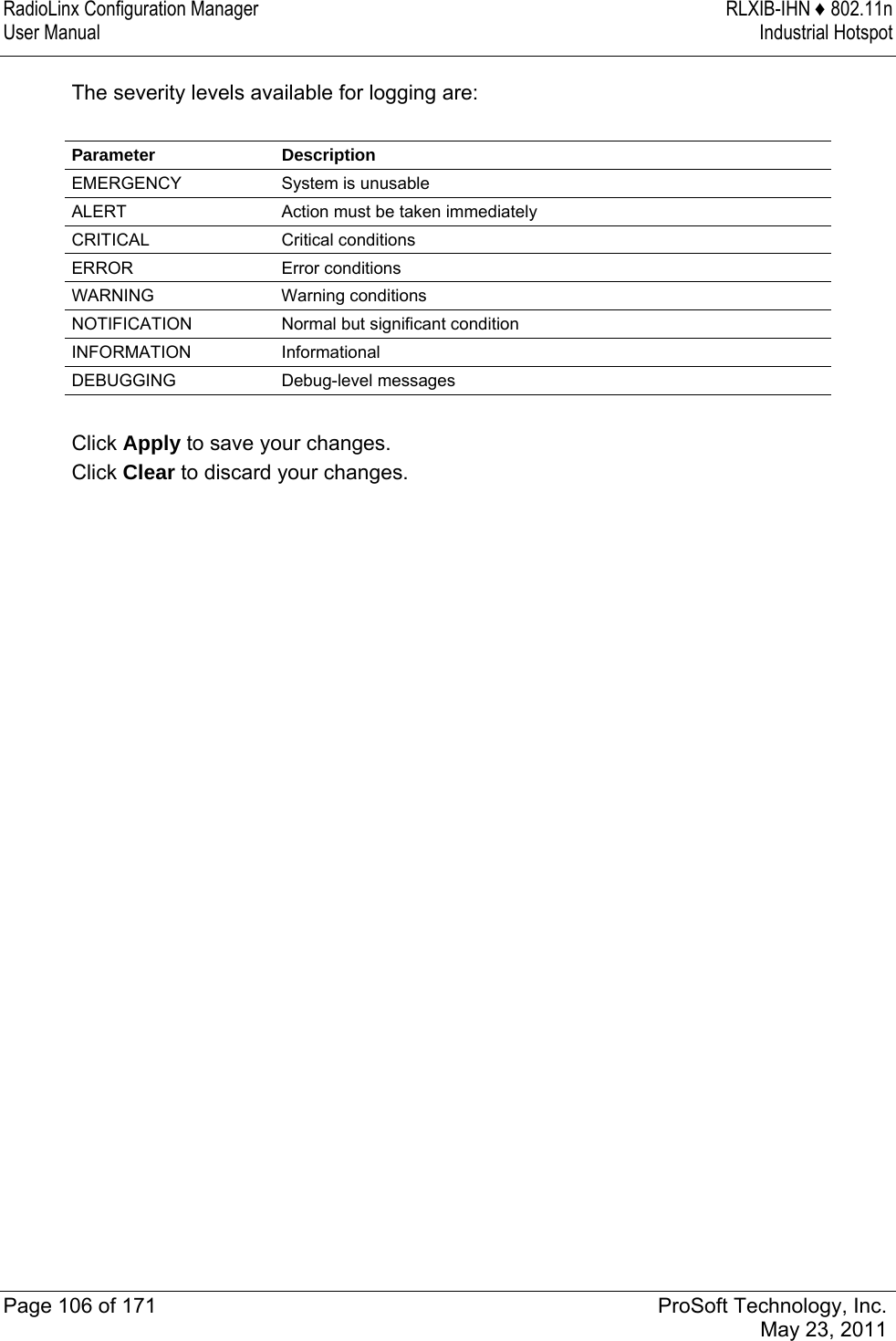 RadioLinx Configuration Manager  RLXIB-IHN ♦ 802.11n User Manual  Industrial Hotspot   Page 106 of 171  ProSoft Technology, Inc.  May 23, 2011  The severity levels available for logging are:  Parameter Description EMERGENCY  System is unusable ALERT  Action must be taken immediately CRITICAL Critical conditions ERROR Error conditions WARNING Warning conditions NOTIFICATION  Normal but significant condition INFORMATION Informational DEBUGGING Debug-level messages  Click Apply to save your changes. Click Clear to discard your changes.  