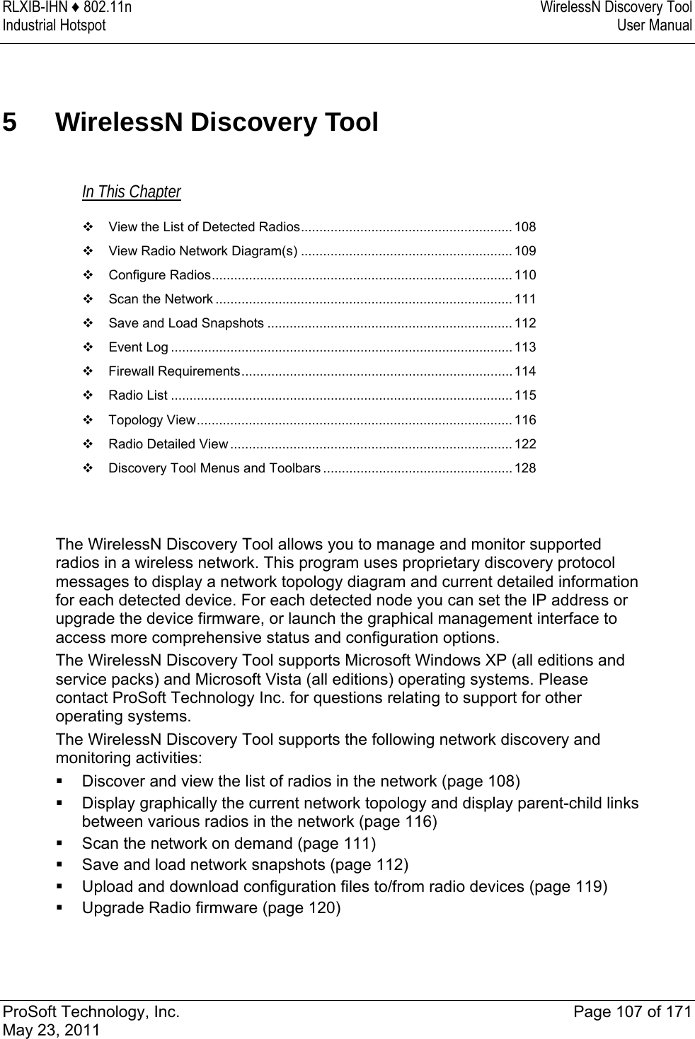 RLXIB-IHN ♦ 802.11n  WirelessN Discovery Tool Industrial Hotspot   User Manual   ProSoft Technology, Inc.  Page 107 of 171 May 23, 2011  5  WirelessN Discovery Tool In This Chapter  View the List of Detected Radios......................................................... 108  View Radio Network Diagram(s) ......................................................... 109  Configure Radios................................................................................. 110  Scan the Network ................................................................................ 111  Save and Load Snapshots .................................................................. 112  Event Log ............................................................................................113  Firewall Requirements.........................................................................114  Radio List ............................................................................................115  Topology View..................................................................................... 116  Radio Detailed View ............................................................................122  Discovery Tool Menus and Toolbars ................................................... 128   The WirelessN Discovery Tool allows you to manage and monitor supported radios in a wireless network. This program uses proprietary discovery protocol messages to display a network topology diagram and current detailed information for each detected device. For each detected node you can set the IP address or upgrade the device firmware, or launch the graphical management interface to access more comprehensive status and configuration options. The WirelessN Discovery Tool supports Microsoft Windows XP (all editions and service packs) and Microsoft Vista (all editions) operating systems. Please contact ProSoft Technology Inc. for questions relating to support for other operating systems. The WirelessN Discovery Tool supports the following network discovery and monitoring activities:  Discover and view the list of radios in the network (page 108)  Display graphically the current network topology and display parent-child links between various radios in the network (page 116)  Scan the network on demand (page 111)  Save and load network snapshots (page 112)  Upload and download configuration files to/from radio devices (page 119)  Upgrade Radio firmware (page 120)   