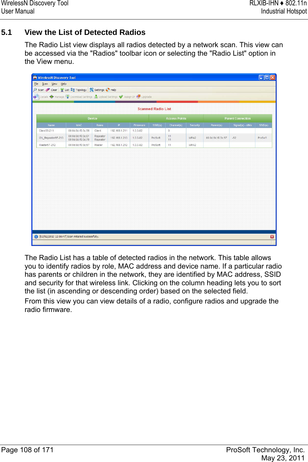 WirelessN Discovery Tool  RLXIB-IHN ♦ 802.11n User Manual  Industrial Hotspot   Page 108 of 171  ProSoft Technology, Inc.  May 23, 2011  5.1  View the List of Detected Radios The Radio List view displays all radios detected by a network scan. This view can be accessed via the &quot;Radios&quot; toolbar icon or selecting the &quot;Radio List&quot; option in the View menu.  The Radio List has a table of detected radios in the network. This table allows you to identify radios by role, MAC address and device name. If a particular radio has parents or children in the network, they are identified by MAC address, SSID and security for that wireless link. Clicking on the column heading lets you to sort the list (in ascending or descending order) based on the selected field. From this view you can view details of a radio, configure radios and upgrade the radio firmware.  