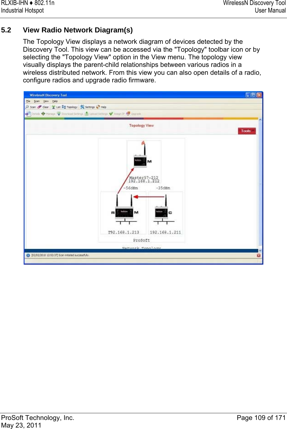 RLXIB-IHN ♦ 802.11n  WirelessN Discovery Tool Industrial Hotspot   User Manual   ProSoft Technology, Inc.  Page 109 of 171 May 23, 2011  5.2  View Radio Network Diagram(s) The Topology View displays a network diagram of devices detected by the Discovery Tool. This view can be accessed via the &quot;Topology&quot; toolbar icon or by selecting the &quot;Topology View&quot; option in the View menu. The topology view visually displays the parent-child relationships between various radios in a wireless distributed network. From this view you can also open details of a radio, configure radios and upgrade radio firmware.   