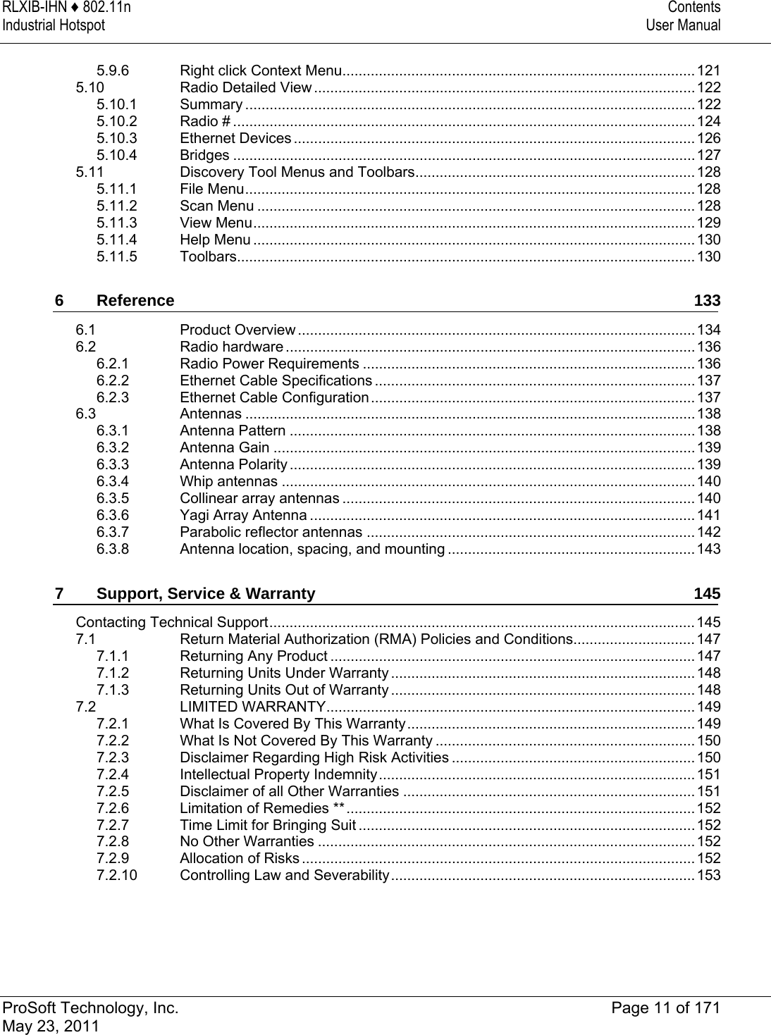 RLXIB-IHN ♦ 802.11n  Contents Industrial Hotspot  User Manual   ProSoft Technology, Inc.  Page 11 of 171 May 23, 2011  5.9.6Right click Context Menu.......................................................................................1215.10Radio Detailed View..............................................................................................1225.10.1Summary ...............................................................................................................1225.10.2Radio # ..................................................................................................................1245.10.3Ethernet Devices ...................................................................................................1265.10.4Bridges ..................................................................................................................1275.11Discovery Tool Menus and Toolbars.....................................................................1285.11.1File Menu...............................................................................................................1285.11.2Scan Menu ............................................................................................................1285.11.3View Menu.............................................................................................................1295.11.4Help Menu .............................................................................................................1305.11.5Toolbars.................................................................................................................1306Reference 1336.1Product Overview ..................................................................................................1346.2Radio hardware .....................................................................................................1366.2.1Radio Power Requirements ..................................................................................1366.2.2Ethernet Cable Specifications ...............................................................................1376.2.3Ethernet Cable Configuration................................................................................1376.3Antennas ...............................................................................................................1386.3.1Antenna Pattern ....................................................................................................1386.3.2Antenna Gain ........................................................................................................1396.3.3Antenna Polarity ....................................................................................................1396.3.4Whip antennas ......................................................................................................1406.3.5Collinear array antennas .......................................................................................1406.3.6Yagi Array Antenna ...............................................................................................1416.3.7Parabolic reflector antennas .................................................................................1426.3.8Antenna location, spacing, and mounting .............................................................1437Support, Service &amp; Warranty  145Contacting Technical Support.........................................................................................................1457.1Return Material Authorization (RMA) Policies and Conditions..............................1477.1.1Returning Any Product ..........................................................................................1477.1.2Returning Units Under Warranty ...........................................................................1487.1.3Returning Units Out of Warranty ........................................................................... 1487.2LIMITED WARRANTY...........................................................................................1497.2.1What Is Covered By This Warranty.......................................................................1497.2.2What Is Not Covered By This Warranty ................................................................1507.2.3Disclaimer Regarding High Risk Activities ............................................................1507.2.4Intellectual Property Indemnity..............................................................................1517.2.5Disclaimer of all Other Warranties ........................................................................1517.2.6Limitation of Remedies **......................................................................................1527.2.7Time Limit for Bringing Suit ...................................................................................1527.2.8No Other Warranties .............................................................................................1527.2.9Allocation of Risks .................................................................................................1527.2.10Controlling Law and Severability........................................................................... 153