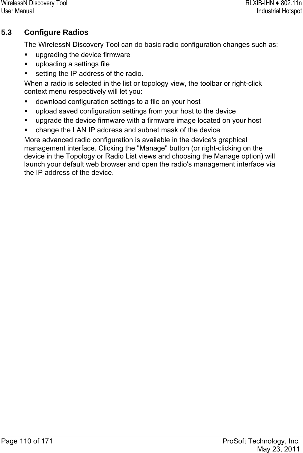 WirelessN Discovery Tool  RLXIB-IHN ♦ 802.11n User Manual  Industrial Hotspot   Page 110 of 171  ProSoft Technology, Inc.  May 23, 2011   5.3 Configure Radios The WirelessN Discovery Tool can do basic radio configuration changes such as:  upgrading the device firmware  uploading a settings file  setting the IP address of the radio.  When a radio is selected in the list or topology view, the toolbar or right-click context menu respectively will let you:  download configuration settings to a file on your host  upload saved configuration settings from your host to the device  upgrade the device firmware with a firmware image located on your host  change the LAN IP address and subnet mask of the device More advanced radio configuration is available in the device&apos;s graphical management interface. Clicking the &quot;Manage&quot; button (or right-clicking on the device in the Topology or Radio List views and choosing the Manage option) will launch your default web browser and open the radio&apos;s management interface via the IP address of the device.  