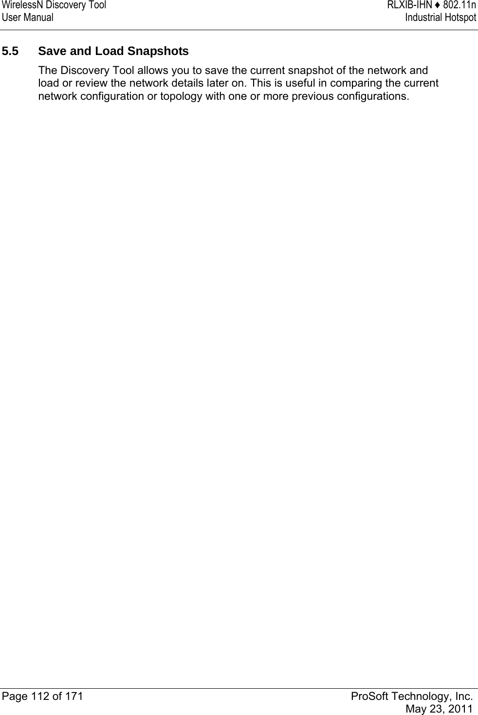 WirelessN Discovery Tool  RLXIB-IHN ♦ 802.11n User Manual  Industrial Hotspot   Page 112 of 171  ProSoft Technology, Inc.  May 23, 2011   5.5  Save and Load Snapshots The Discovery Tool allows you to save the current snapshot of the network and load or review the network details later on. This is useful in comparing the current network configuration or topology with one or more previous configurations.  