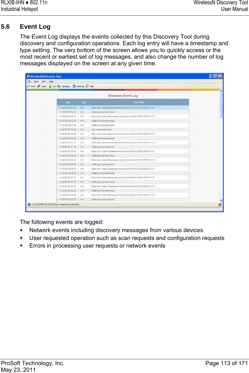 RLXIB-IHN ♦ 802.11n  WirelessN Discovery Tool Industrial Hotspot   User Manual   ProSoft Technology, Inc.  Page 113 of 171 May 23, 2011   5.6 Event Log The Event Log displays the events collected by this Discovery Tool during discovery and configuration operations. Each log entry will have a timestamp and type setting. The very bottom of the screen allows you to quickly access or the most recent or earliest set of log messages, and also change the number of log messages displayed on the screen at any given time.  The following events are logged:  Network events including discovery messages from various devices  User requested operation such as scan requests and configuration requests  Errors in processing user requests or network events  