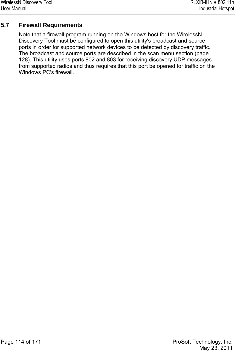 WirelessN Discovery Tool  RLXIB-IHN ♦ 802.11n User Manual  Industrial Hotspot   Page 114 of 171  ProSoft Technology, Inc.  May 23, 2011   5.7 Firewall Requirements Note that a firewall program running on the Windows host for the WirelessN Discovery Tool must be configured to open this utility&apos;s broadcast and source ports in order for supported network devices to be detected by discovery traffic. The broadcast and source ports are described in the scan menu section (page 128). This utility uses ports 802 and 803 for receiving discovery UDP messages from supported radios and thus requires that this port be opened for traffic on the Windows PC&apos;s firewall.  