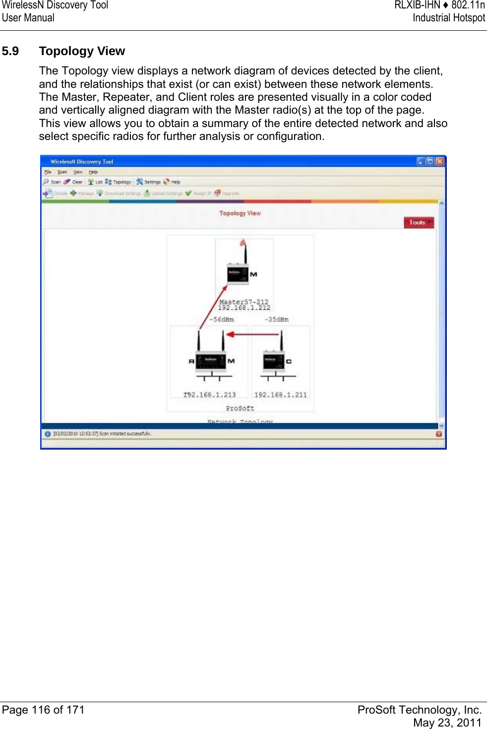 WirelessN Discovery Tool  RLXIB-IHN ♦ 802.11n User Manual  Industrial Hotspot   Page 116 of 171  ProSoft Technology, Inc.  May 23, 2011  5.9 Topology View The Topology view displays a network diagram of devices detected by the client, and the relationships that exist (or can exist) between these network elements. The Master, Repeater, and Client roles are presented visually in a color coded and vertically aligned diagram with the Master radio(s) at the top of the page. This view allows you to obtain a summary of the entire detected network and also select specific radios for further analysis or configuration.  