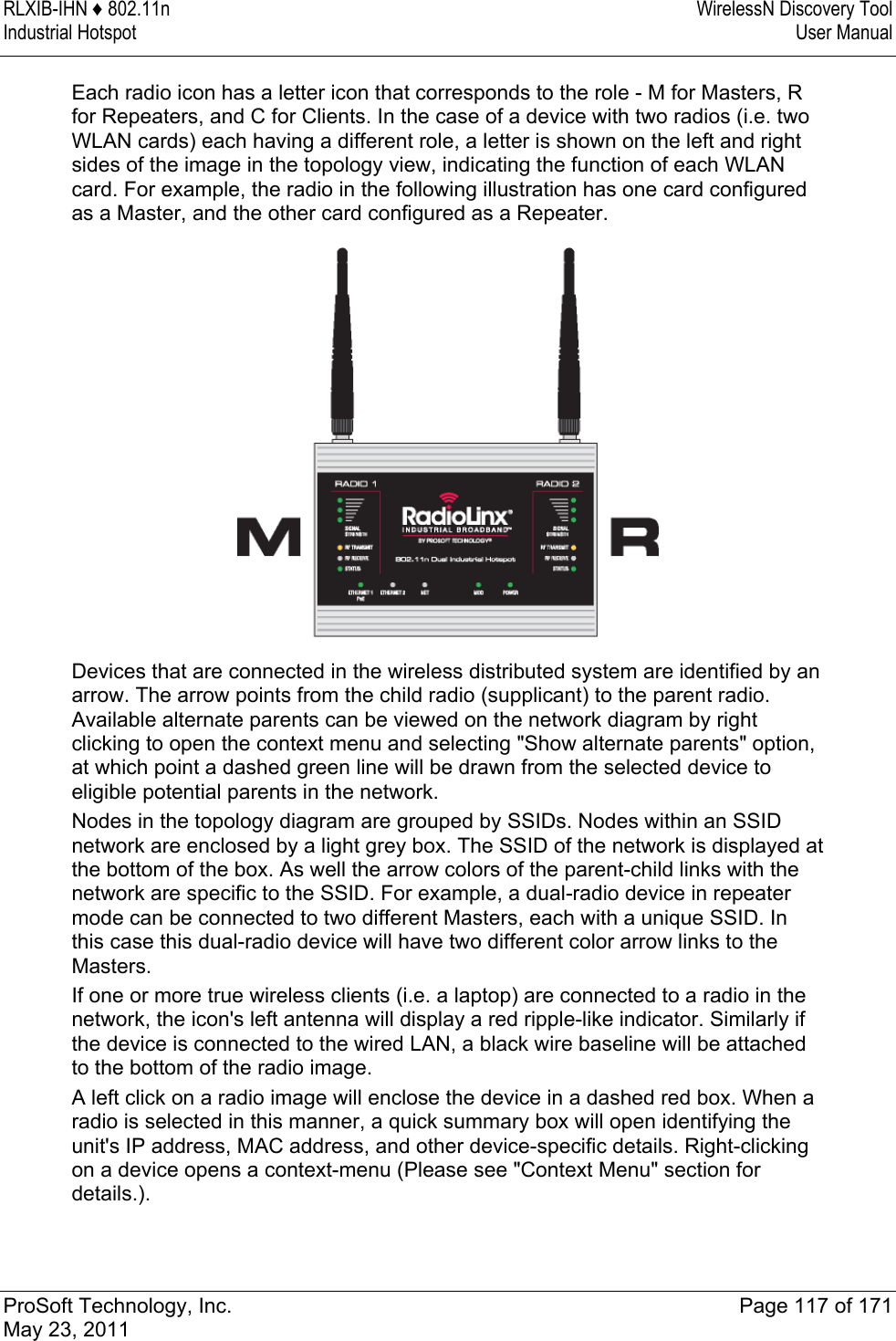 RLXIB-IHN ♦ 802.11n  WirelessN Discovery Tool Industrial Hotspot   User Manual   ProSoft Technology, Inc.  Page 117 of 171 May 23, 2011  Each radio icon has a letter icon that corresponds to the role - M for Masters, R for Repeaters, and C for Clients. In the case of a device with two radios (i.e. two WLAN cards) each having a different role, a letter is shown on the left and right sides of the image in the topology view, indicating the function of each WLAN card. For example, the radio in the following illustration has one card configured as a Master, and the other card configured as a Repeater.   Devices that are connected in the wireless distributed system are identified by an arrow. The arrow points from the child radio (supplicant) to the parent radio. Available alternate parents can be viewed on the network diagram by right clicking to open the context menu and selecting &quot;Show alternate parents&quot; option, at which point a dashed green line will be drawn from the selected device to eligible potential parents in the network. Nodes in the topology diagram are grouped by SSIDs. Nodes within an SSID network are enclosed by a light grey box. The SSID of the network is displayed at the bottom of the box. As well the arrow colors of the parent-child links with the network are specific to the SSID. For example, a dual-radio device in repeater mode can be connected to two different Masters, each with a unique SSID. In this case this dual-radio device will have two different color arrow links to the Masters. If one or more true wireless clients (i.e. a laptop) are connected to a radio in the network, the icon&apos;s left antenna will display a red ripple-like indicator. Similarly if the device is connected to the wired LAN, a black wire baseline will be attached to the bottom of the radio image. A left click on a radio image will enclose the device in a dashed red box. When a radio is selected in this manner, a quick summary box will open identifying the unit&apos;s IP address, MAC address, and other device-specific details. Right-clicking on a device opens a context-menu (Please see &quot;Context Menu&quot; section for details.).  