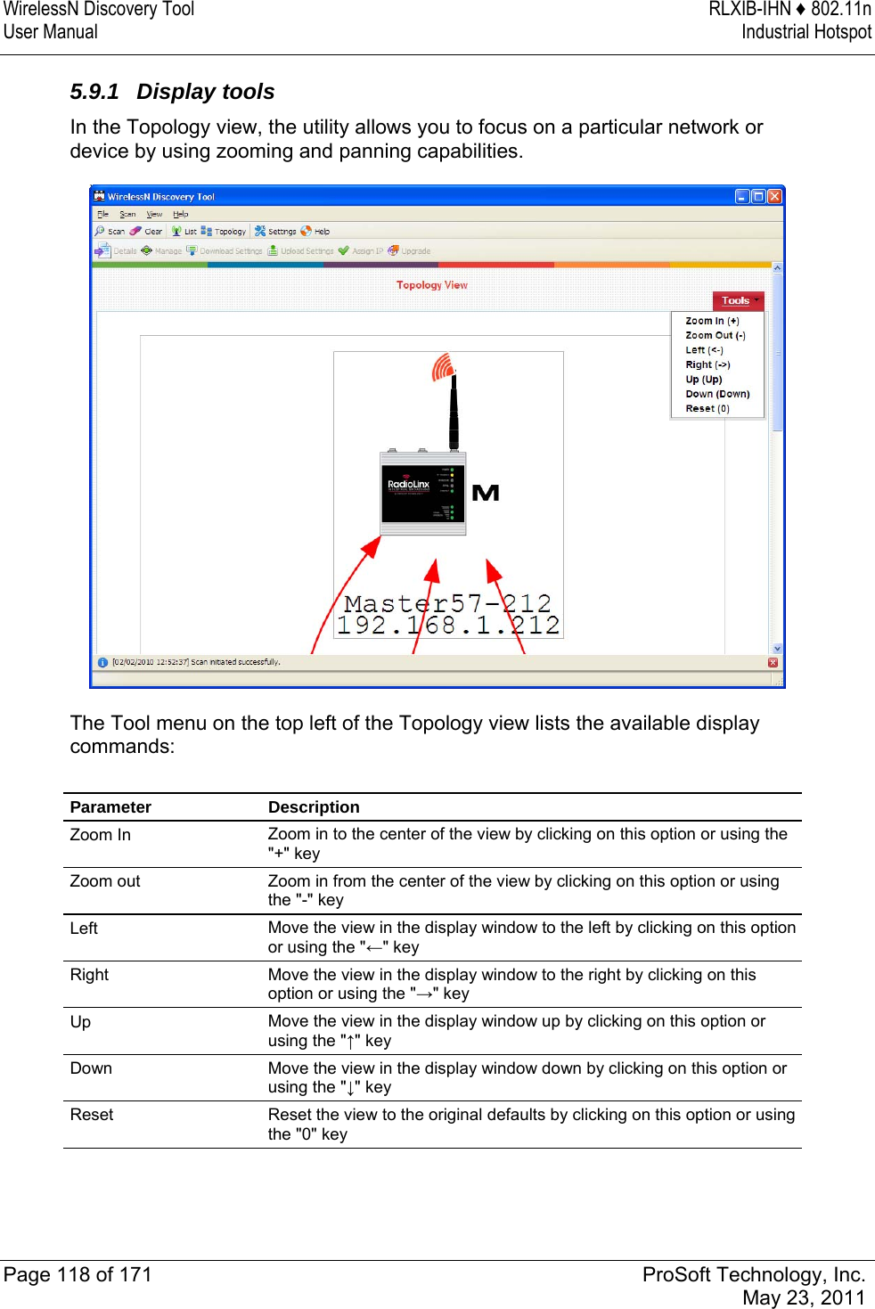 WirelessN Discovery Tool  RLXIB-IHN ♦ 802.11n User Manual  Industrial Hotspot   Page 118 of 171  ProSoft Technology, Inc.  May 23, 2011  5.9.1 Display tools In the Topology view, the utility allows you to focus on a particular network or device by using zooming and panning capabilities.   The Tool menu on the top left of the Topology view lists the available display commands:  Parameter Description Zoom In  Zoom in to the center of the view by clicking on this option or using the &quot;+&quot; key Zoom out  Zoom in from the center of the view by clicking on this option or using the &quot;-&quot; key Left  Move the view in the display window to the left by clicking on this option or using the &quot;←&quot; key Right  Move the view in the display window to the right by clicking on this option or using the &quot;→&quot; key Up  Move the view in the display window up by clicking on this option or using the &quot;↑&quot; key Down  Move the view in the display window down by clicking on this option or using the &quot;↓&quot; key Reset  Reset the view to the original defaults by clicking on this option or using the &quot;0&quot; key   