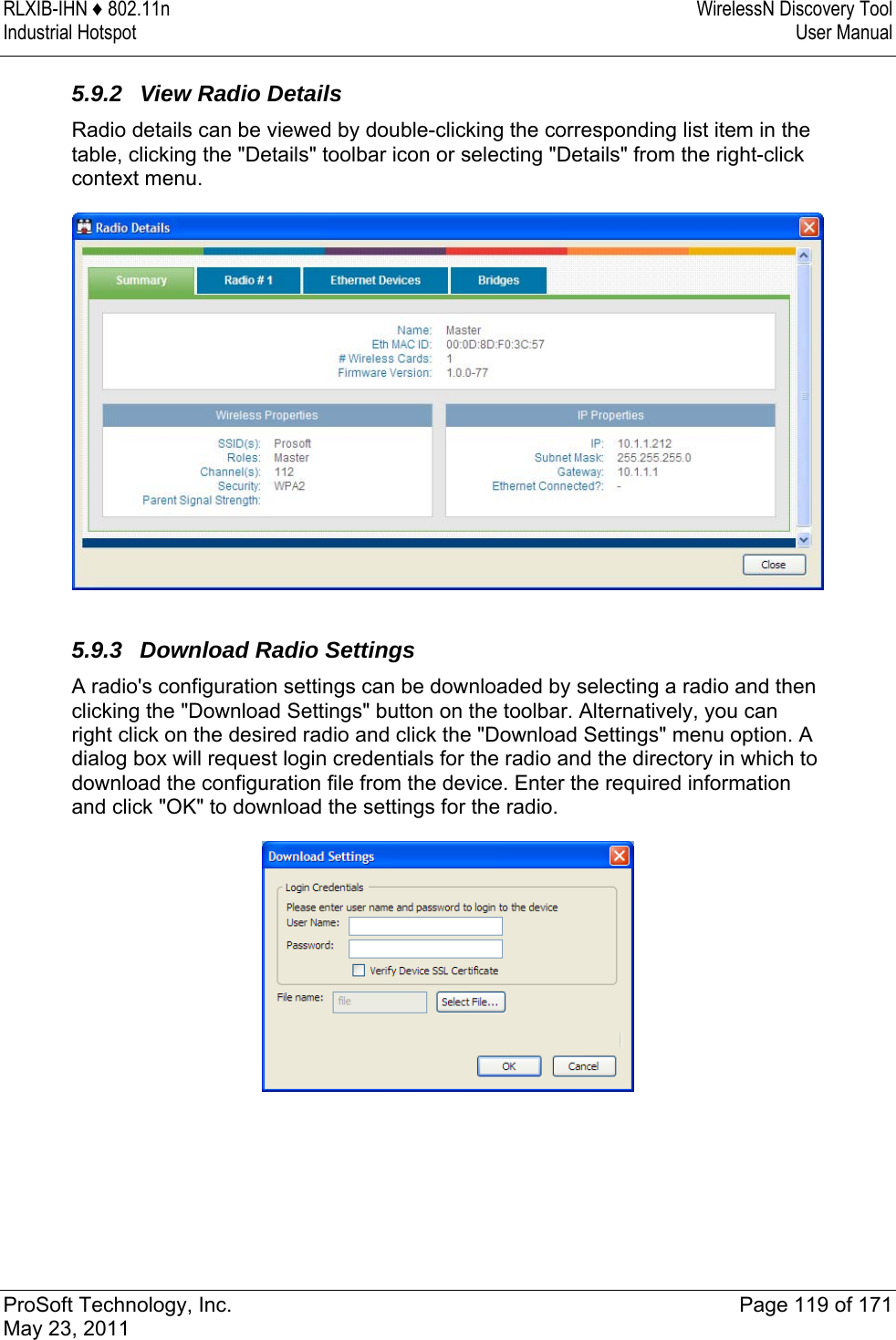 RLXIB-IHN ♦ 802.11n  WirelessN Discovery Tool Industrial Hotspot   User Manual   ProSoft Technology, Inc.  Page 119 of 171 May 23, 2011  5.9.2  View Radio Details Radio details can be viewed by double-clicking the corresponding list item in the table, clicking the &quot;Details&quot; toolbar icon or selecting &quot;Details&quot; from the right-click context menu.   5.9.3  Download Radio Settings A radio&apos;s configuration settings can be downloaded by selecting a radio and then clicking the &quot;Download Settings&quot; button on the toolbar. Alternatively, you can right click on the desired radio and click the &quot;Download Settings&quot; menu option. A dialog box will request login credentials for the radio and the directory in which to download the configuration file from the device. Enter the required information and click &quot;OK&quot; to download the settings for the radio.   