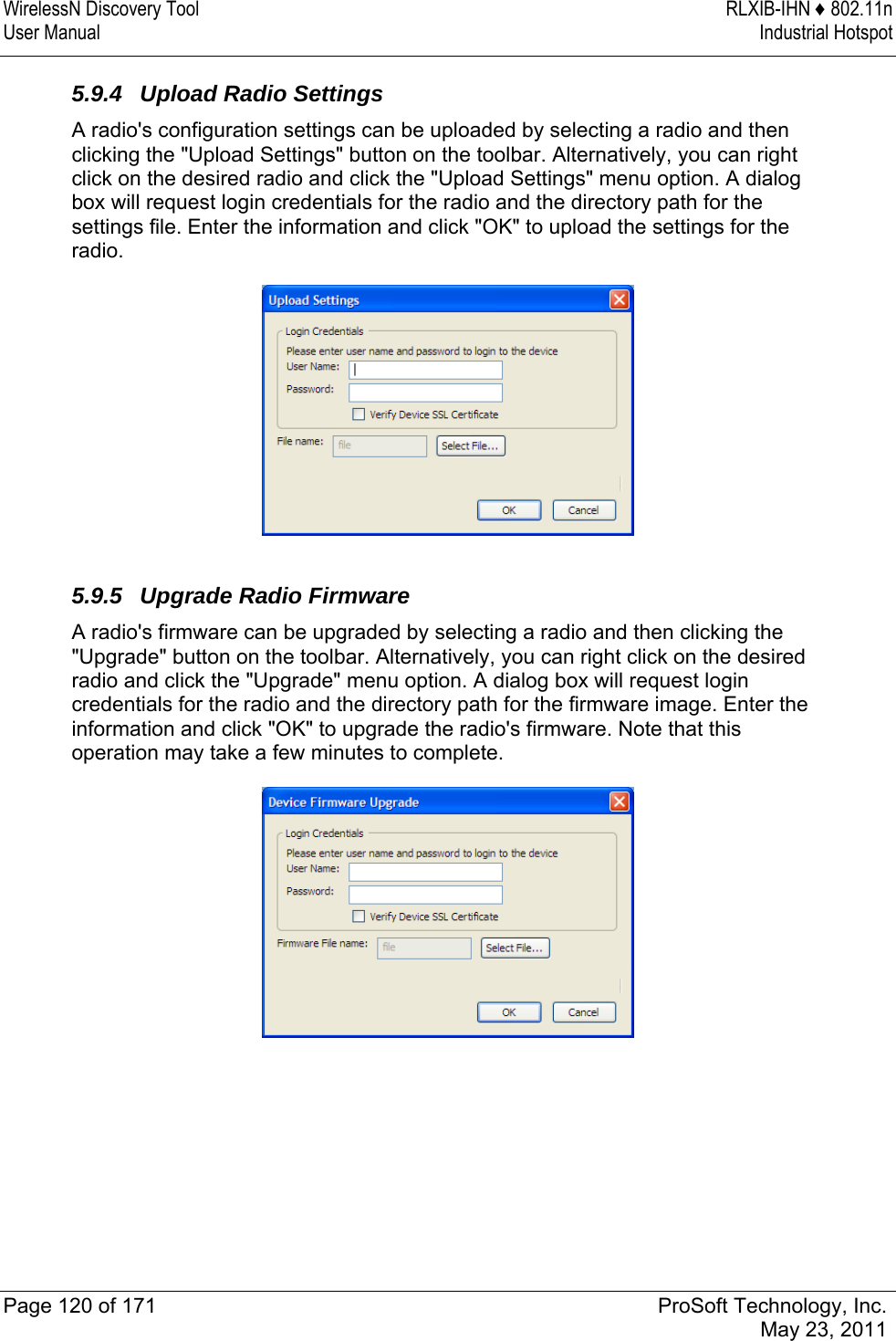 WirelessN Discovery Tool  RLXIB-IHN ♦ 802.11n User Manual  Industrial Hotspot   Page 120 of 171  ProSoft Technology, Inc.  May 23, 2011  5.9.4  Upload Radio Settings A radio&apos;s configuration settings can be uploaded by selecting a radio and then clicking the &quot;Upload Settings&quot; button on the toolbar. Alternatively, you can right click on the desired radio and click the &quot;Upload Settings&quot; menu option. A dialog box will request login credentials for the radio and the directory path for the settings file. Enter the information and click &quot;OK&quot; to upload the settings for the radio.   5.9.5  Upgrade Radio Firmware A radio&apos;s firmware can be upgraded by selecting a radio and then clicking the &quot;Upgrade&quot; button on the toolbar. Alternatively, you can right click on the desired radio and click the &quot;Upgrade&quot; menu option. A dialog box will request login credentials for the radio and the directory path for the firmware image. Enter the information and click &quot;OK&quot; to upgrade the radio&apos;s firmware. Note that this operation may take a few minutes to complete.   