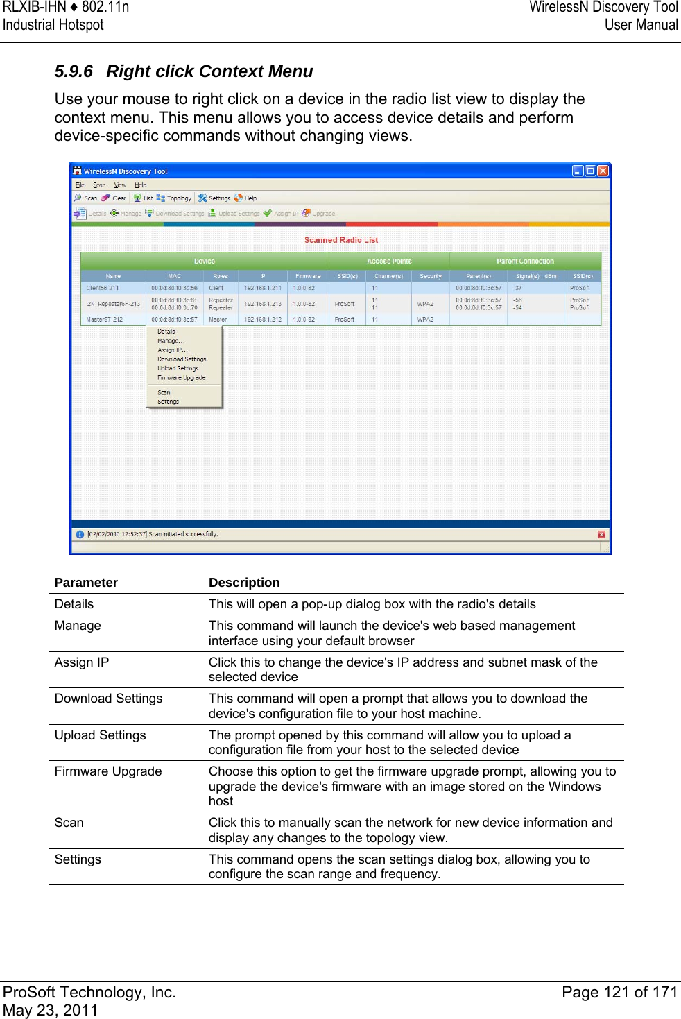 RLXIB-IHN ♦ 802.11n  WirelessN Discovery Tool Industrial Hotspot   User Manual   ProSoft Technology, Inc.  Page 121 of 171 May 23, 2011  5.9.6  Right click Context Menu Use your mouse to right click on a device in the radio list view to display the context menu. This menu allows you to access device details and perform device-specific commands without changing views.  Parameter Description Details  This will open a pop-up dialog box with the radio&apos;s details Manage  This command will launch the device&apos;s web based management interface using your default browser Assign IP  Click this to change the device&apos;s IP address and subnet mask of the selected device Download Settings  This command will open a prompt that allows you to download the device&apos;s configuration file to your host machine. Upload Settings  The prompt opened by this command will allow you to upload a configuration file from your host to the selected device Firmware Upgrade  Choose this option to get the firmware upgrade prompt, allowing you to upgrade the device&apos;s firmware with an image stored on the Windows host Scan  Click this to manually scan the network for new device information and display any changes to the topology view. Settings  This command opens the scan settings dialog box, allowing you to configure the scan range and frequency.   