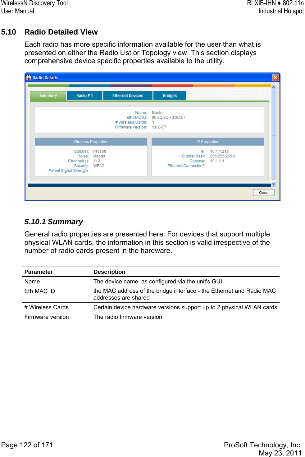 WirelessN Discovery Tool  RLXIB-IHN ♦ 802.11n User Manual  Industrial Hotspot   Page 122 of 171  ProSoft Technology, Inc.  May 23, 2011  5.10  Radio Detailed View Each radio has more specific information available for the user than what is presented on either the Radio List or Topology view. This section displays comprehensive device specific properties available to the utility.   5.10.1 Summary General radio properties are presented here. For devices that support multiple physical WLAN cards, the information in this section is valid irrespective of the number of radio cards present in the hardware.  Parameter Description Name  The device name, as configured via the unit&apos;s GUI Eth MAC ID  the MAC address of the bridge interface - the Ethernet and Radio MAC addresses are shared # Wireless Cards  Certain device hardware versions support up to 2 physical WLAN cards Firmware version  The radio firmware version   