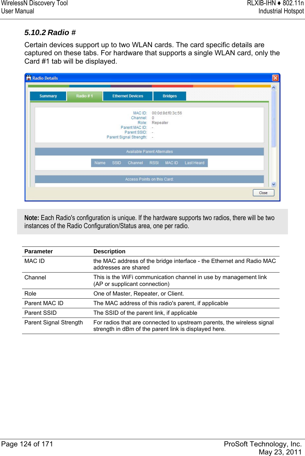 WirelessN Discovery Tool  RLXIB-IHN ♦ 802.11n User Manual  Industrial Hotspot   Page 124 of 171  ProSoft Technology, Inc.  May 23, 2011   5.10.2 Radio # Certain devices support up to two WLAN cards. The card specific details are captured on these tabs. For hardware that supports a single WLAN card, only the Card #1 tab will be displayed.  Note: Each Radio&apos;s configuration is unique. If the hardware supports two radios, there will be two instances of the Radio Configuration/Status area, one per radio.  Parameter Description MAC ID  the MAC address of the bridge interface - the Ethernet and Radio MAC addresses are shared Channel  This is the WiFi communication channel in use by management link (AP or supplicant connection) Role  One of Master, Repeater, or Client. Parent MAC ID  The MAC address of this radio&apos;s parent, if applicable Parent SSID  The SSID of the parent link, if applicable Parent Signal Strength  For radios that are connected to upstream parents, the wireless signal strength in dBm of the parent link is displayed here.   