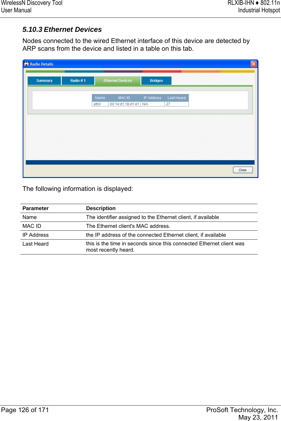 WirelessN Discovery Tool  RLXIB-IHN ♦ 802.11n User Manual  Industrial Hotspot   Page 126 of 171  ProSoft Technology, Inc.  May 23, 2011  5.10.3 Ethernet Devices Nodes connected to the wired Ethernet interface of this device are detected by ARP scans from the device and listed in a table on this tab.   The following information is displayed:  Parameter Description Name  The identifier assigned to the Ethernet client, if available MAC ID  The Ethernet client&apos;s MAC address. IP Address  the IP address of the connected Ethernet client, if available Last Heard  this is the time in seconds since this connected Ethernet client was most recently heard.   