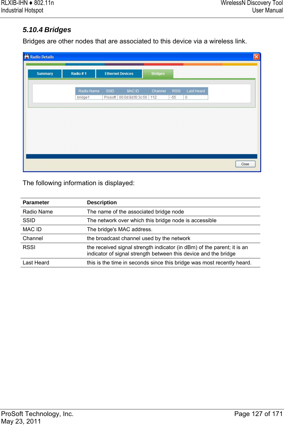 RLXIB-IHN ♦ 802.11n  WirelessN Discovery Tool Industrial Hotspot   User Manual   ProSoft Technology, Inc.  Page 127 of 171 May 23, 2011  5.10.4 Bridges Bridges are other nodes that are associated to this device via a wireless link.   The following information is displayed:  Parameter Description Radio Name  The name of the associated bridge node SSID  The network over which this bridge node is accessible MAC ID  The bridge&apos;s MAC address. Channel  the broadcast channel used by the network RSSI  the received signal strength indicator (in dBm) of the parent; it is an indicator of signal strength between this device and the bridge Last Heard  this is the time in seconds since this bridge was most recently heard.   