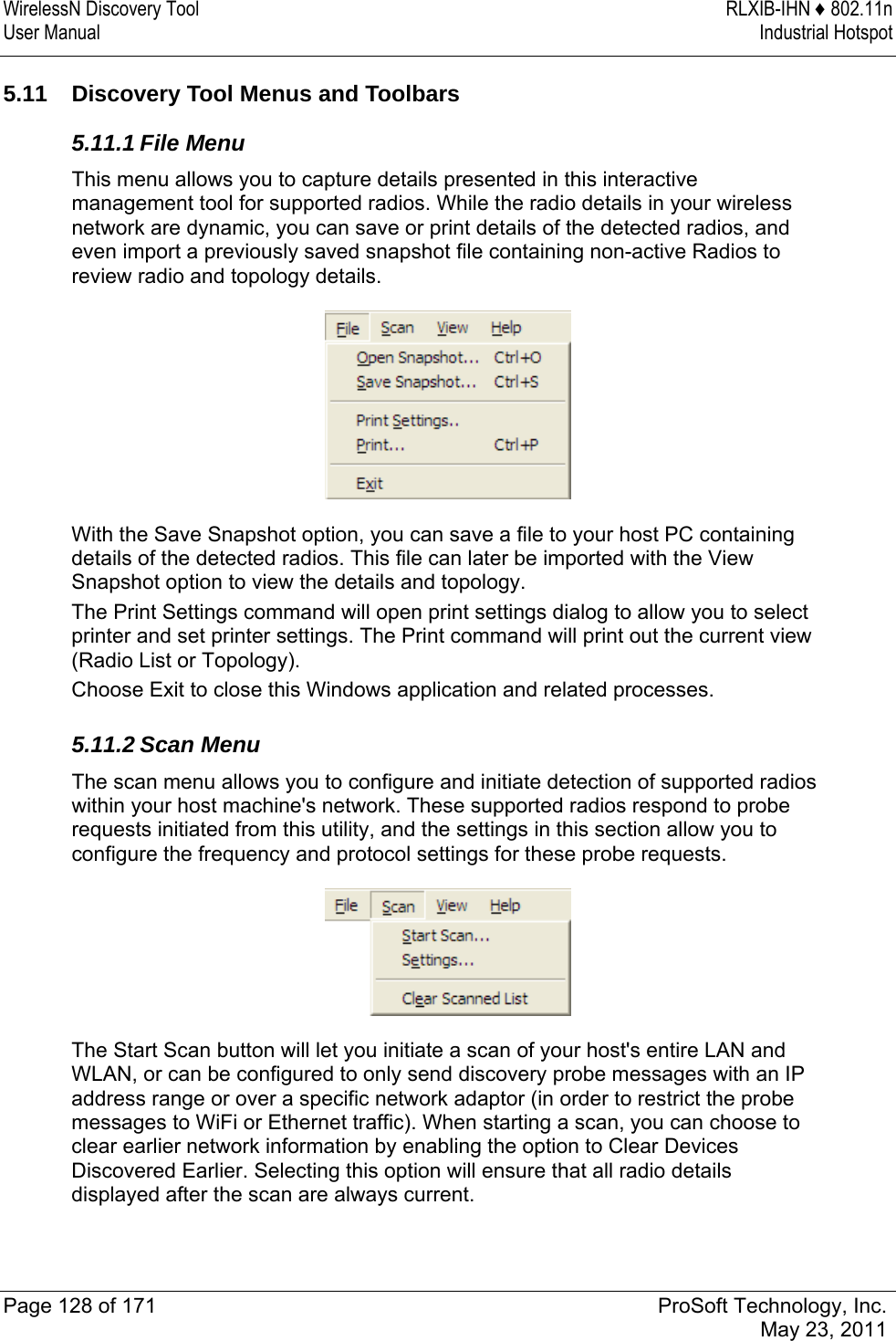 WirelessN Discovery Tool  RLXIB-IHN ♦ 802.11n User Manual  Industrial Hotspot   Page 128 of 171  ProSoft Technology, Inc.  May 23, 2011  5.11  Discovery Tool Menus and Toolbars 5.11.1 File Menu This menu allows you to capture details presented in this interactive management tool for supported radios. While the radio details in your wireless network are dynamic, you can save or print details of the detected radios, and even import a previously saved snapshot file containing non-active Radios to review radio and topology details.  With the Save Snapshot option, you can save a file to your host PC containing details of the detected radios. This file can later be imported with the View Snapshot option to view the details and topology. The Print Settings command will open print settings dialog to allow you to select printer and set printer settings. The Print command will print out the current view (Radio List or Topology). Choose Exit to close this Windows application and related processes.  5.11.2 Scan Menu The scan menu allows you to configure and initiate detection of supported radios within your host machine&apos;s network. These supported radios respond to probe requests initiated from this utility, and the settings in this section allow you to configure the frequency and protocol settings for these probe requests.  The Start Scan button will let you initiate a scan of your host&apos;s entire LAN and WLAN, or can be configured to only send discovery probe messages with an IP address range or over a specific network adaptor (in order to restrict the probe messages to WiFi or Ethernet traffic). When starting a scan, you can choose to clear earlier network information by enabling the option to Clear Devices Discovered Earlier. Selecting this option will ensure that all radio details displayed after the scan are always current. 