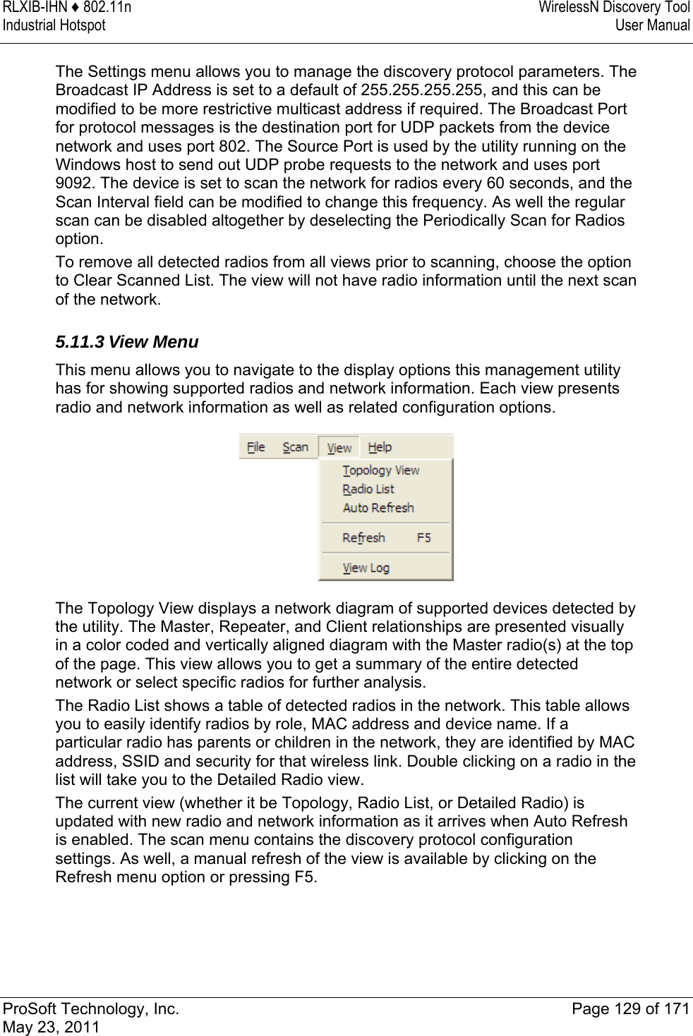 RLXIB-IHN ♦ 802.11n  WirelessN Discovery Tool Industrial Hotspot   User Manual   ProSoft Technology, Inc.  Page 129 of 171 May 23, 2011  The Settings menu allows you to manage the discovery protocol parameters. The Broadcast IP Address is set to a default of 255.255.255.255, and this can be modified to be more restrictive multicast address if required. The Broadcast Port for protocol messages is the destination port for UDP packets from the device network and uses port 802. The Source Port is used by the utility running on the Windows host to send out UDP probe requests to the network and uses port 9092. The device is set to scan the network for radios every 60 seconds, and the Scan Interval field can be modified to change this frequency. As well the regular scan can be disabled altogether by deselecting the Periodically Scan for Radios option. To remove all detected radios from all views prior to scanning, choose the option to Clear Scanned List. The view will not have radio information until the next scan of the network.  5.11.3 View Menu This menu allows you to navigate to the display options this management utility has for showing supported radios and network information. Each view presents radio and network information as well as related configuration options.  The Topology View displays a network diagram of supported devices detected by the utility. The Master, Repeater, and Client relationships are presented visually in a color coded and vertically aligned diagram with the Master radio(s) at the top of the page. This view allows you to get a summary of the entire detected network or select specific radios for further analysis. The Radio List shows a table of detected radios in the network. This table allows you to easily identify radios by role, MAC address and device name. If a particular radio has parents or children in the network, they are identified by MAC address, SSID and security for that wireless link. Double clicking on a radio in the list will take you to the Detailed Radio view. The current view (whether it be Topology, Radio List, or Detailed Radio) is updated with new radio and network information as it arrives when Auto Refresh is enabled. The scan menu contains the discovery protocol configuration settings. As well, a manual refresh of the view is available by clicking on the Refresh menu option or pressing F5. 