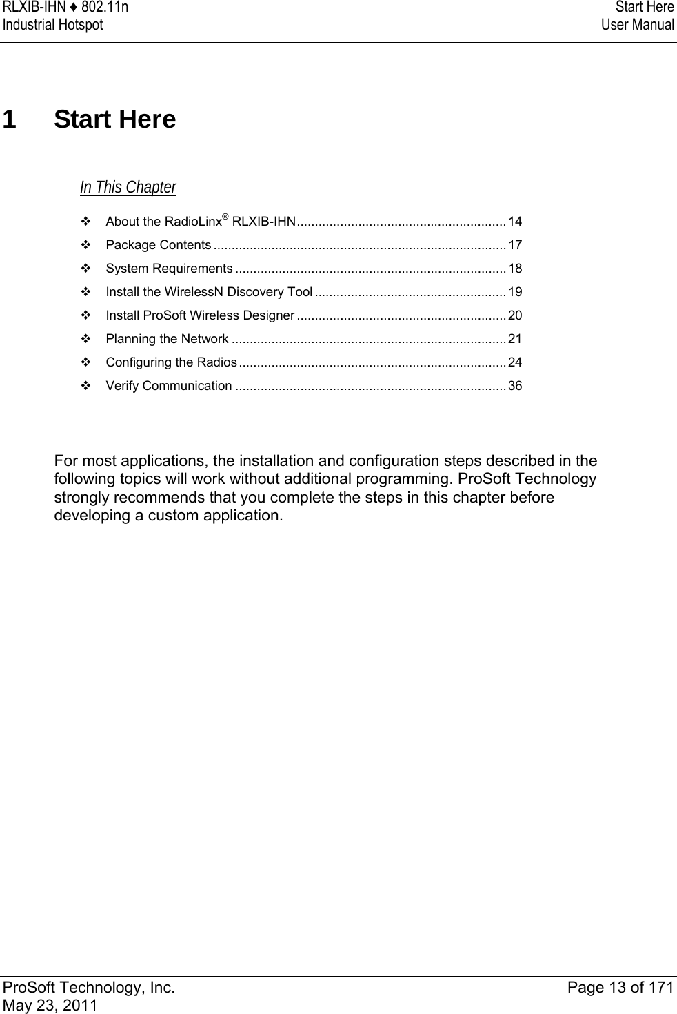 RLXIB-IHN ♦ 802.11n  Start Here Industrial Hotspot   User Manual   ProSoft Technology, Inc.  Page 13 of 171 May 23, 2011  1 Start Here In This Chapter  About the RadioLinx® RLXIB-IHN.......................................................... 14  Package Contents .................................................................................17  System Requirements ...........................................................................18  Install the WirelessN Discovery Tool .....................................................19  Install ProSoft Wireless Designer ..........................................................20  Planning the Network ............................................................................21  Configuring the Radios..........................................................................24  Verify Communication ...........................................................................36   For most applications, the installation and configuration steps described in the following topics will work without additional programming. ProSoft Technology strongly recommends that you complete the steps in this chapter before developing a custom application.    