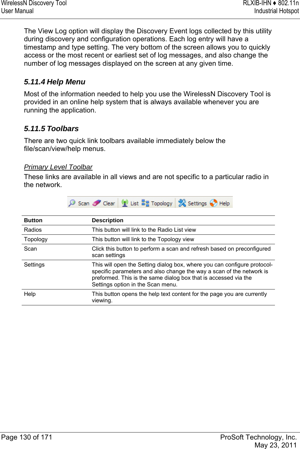 WirelessN Discovery Tool  RLXIB-IHN ♦ 802.11n User Manual  Industrial Hotspot   Page 130 of 171  ProSoft Technology, Inc.  May 23, 2011  The View Log option will display the Discovery Event logs collected by this utility during discovery and configuration operations. Each log entry will have a timestamp and type setting. The very bottom of the screen allows you to quickly access or the most recent or earliest set of log messages, and also change the number of log messages displayed on the screen at any given time.  5.11.4 Help Menu Most of the information needed to help you use the WirelessN Discovery Tool is provided in an online help system that is always available whenever you are running the application.   5.11.5 Toolbars There are two quick link toolbars available immediately below the file/scan/view/help menus.  Primary Level Toolbar These links are available in all views and are not specific to a particular radio in the network.  Button Description Radios  This button will link to the Radio List view Topology  This button will link to the Topology view Scan  Click this button to perform a scan and refresh based on preconfigured scan settings Settings  This will open the Setting dialog box, where you can configure protocol-specific parameters and also change the way a scan of the network is preformed. This is the same dialog box that is accessed via the Settings option in the Scan menu. Help  This button opens the help text content for the page you are currently viewing.   