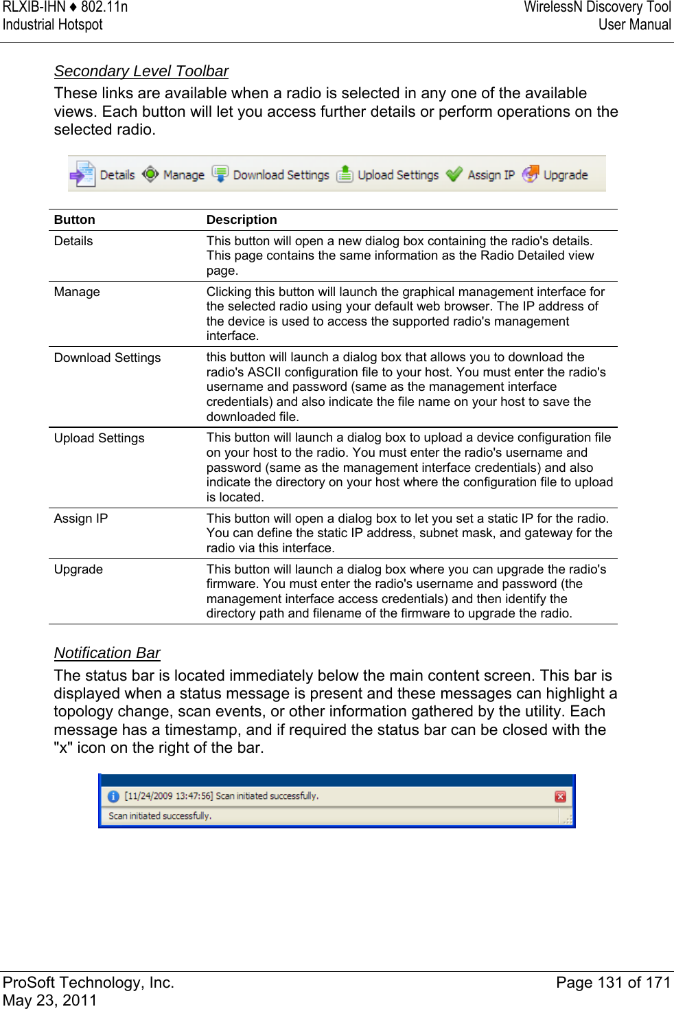 RLXIB-IHN ♦ 802.11n  WirelessN Discovery Tool Industrial Hotspot   User Manual   ProSoft Technology, Inc.  Page 131 of 171 May 23, 2011   Secondary Level Toolbar These links are available when a radio is selected in any one of the available views. Each button will let you access further details or perform operations on the selected radio.  Button Description Details  This button will open a new dialog box containing the radio&apos;s details. This page contains the same information as the Radio Detailed view page. Manage  Clicking this button will launch the graphical management interface for the selected radio using your default web browser. The IP address of the device is used to access the supported radio&apos;s management interface. Download Settings  this button will launch a dialog box that allows you to download the radio&apos;s ASCII configuration file to your host. You must enter the radio&apos;s username and password (same as the management interface credentials) and also indicate the file name on your host to save the downloaded file. Upload Settings  This button will launch a dialog box to upload a device configuration file on your host to the radio. You must enter the radio&apos;s username and password (same as the management interface credentials) and also indicate the directory on your host where the configuration file to upload is located. Assign IP  This button will open a dialog box to let you set a static IP for the radio. You can define the static IP address, subnet mask, and gateway for the radio via this interface. Upgrade  This button will launch a dialog box where you can upgrade the radio&apos;s firmware. You must enter the radio&apos;s username and password (the management interface access credentials) and then identify the directory path and filename of the firmware to upgrade the radio.   Notification Bar The status bar is located immediately below the main content screen. This bar is displayed when a status message is present and these messages can highlight a topology change, scan events, or other information gathered by the utility. Each message has a timestamp, and if required the status bar can be closed with the &quot;x&quot; icon on the right of the bar.   