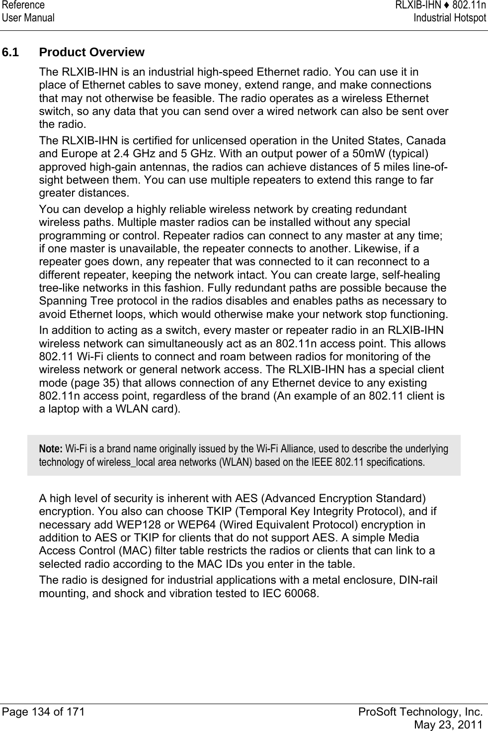 Reference RLXIB-IHN ♦ 802.11n User Manual  Industrial Hotspot   Page 134 of 171  ProSoft Technology, Inc.  May 23, 2011   6.1 Product Overview The RLXIB-IHN is an industrial high-speed Ethernet radio. You can use it in place of Ethernet cables to save money, extend range, and make connections that may not otherwise be feasible. The radio operates as a wireless Ethernet switch, so any data that you can send over a wired network can also be sent over the radio. The RLXIB-IHN is certified for unlicensed operation in the United States, Canada and Europe at 2.4 GHz and 5 GHz. With an output power of a 50mW (typical) approved high-gain antennas, the radios can achieve distances of 5 miles line-of-sight between them. You can use multiple repeaters to extend this range to far greater distances. You can develop a highly reliable wireless network by creating redundant wireless paths. Multiple master radios can be installed without any special programming or control. Repeater radios can connect to any master at any time; if one master is unavailable, the repeater connects to another. Likewise, if a repeater goes down, any repeater that was connected to it can reconnect to a different repeater, keeping the network intact. You can create large, self-healing tree-like networks in this fashion. Fully redundant paths are possible because the Spanning Tree protocol in the radios disables and enables paths as necessary to avoid Ethernet loops, which would otherwise make your network stop functioning. In addition to acting as a switch, every master or repeater radio in an RLXIB-IHN wireless network can simultaneously act as an 802.11n access point. This allows 802.11 Wi-Fi clients to connect and roam between radios for monitoring of the wireless network or general network access. The RLXIB-IHN has a special client mode (page 35) that allows connection of any Ethernet device to any existing 802.11n access point, regardless of the brand (An example of an 802.11 client is a laptop with a WLAN card).  Note: Wi-Fi is a brand name originally issued by the Wi-Fi Alliance, used to describe the underlying technology of wireless_local area networks (WLAN) based on the IEEE 802.11 specifications.   A high level of security is inherent with AES (Advanced Encryption Standard) encryption. You also can choose TKIP (Temporal Key Integrity Protocol), and if necessary add WEP128 or WEP64 (Wired Equivalent Protocol) encryption in addition to AES or TKIP for clients that do not support AES. A simple Media Access Control (MAC) filter table restricts the radios or clients that can link to a selected radio according to the MAC IDs you enter in the table. The radio is designed for industrial applications with a metal enclosure, DIN-rail mounting, and shock and vibration tested to IEC 60068. 