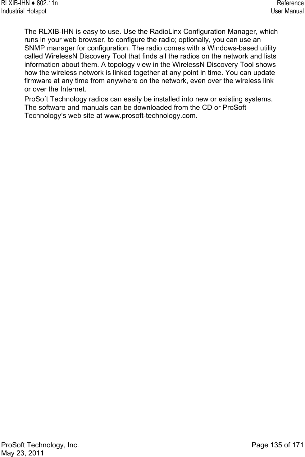 RLXIB-IHN ♦ 802.11n  Reference Industrial Hotspot   User Manual   ProSoft Technology, Inc.  Page 135 of 171 May 23, 2011  The RLXIB-IHN is easy to use. Use the RadioLinx Configuration Manager, which runs in your web browser, to configure the radio; optionally, you can use an SNMP manager for configuration. The radio comes with a Windows-based utility called WirelessN Discovery Tool that finds all the radios on the network and lists information about them. A topology view in the WirelessN Discovery Tool shows how the wireless network is linked together at any point in time. You can update firmware at any time from anywhere on the network, even over the wireless link or over the Internet. ProSoft Technology radios can easily be installed into new or existing systems. The software and manuals can be downloaded from the CD or ProSoft Technology’s web site at www.prosoft-technology.com.  