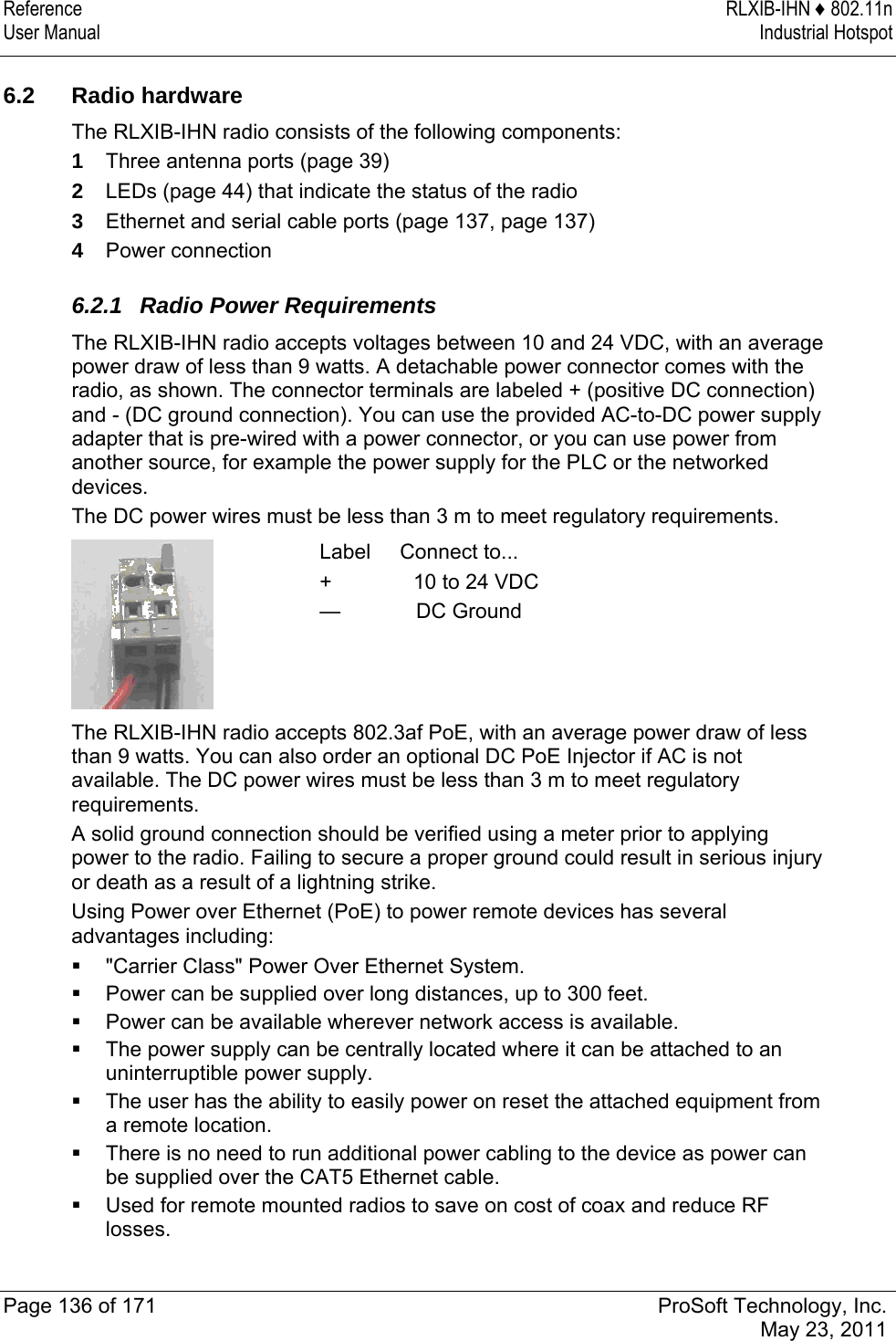 Reference RLXIB-IHN ♦ 802.11n User Manual  Industrial Hotspot   Page 136 of 171  ProSoft Technology, Inc.  May 23, 2011   6.2 Radio hardware The RLXIB-IHN radio consists of the following components: 1  Three antenna ports (page 39) 2  LEDs (page 44) that indicate the status of the radio 3  Ethernet and serial cable ports (page 137, page 137)  4  Power connection  6.2.1  Radio Power Requirements The RLXIB-IHN radio accepts voltages between 10 and 24 VDC, with an average power draw of less than 9 watts. A detachable power connector comes with the radio, as shown. The connector terminals are labeled + (positive DC connection) and - (DC ground connection). You can use the provided AC-to-DC power supply adapter that is pre-wired with a power connector, or you can use power from another source, for example the power supply for the PLC or the networked devices.  The DC power wires must be less than 3 m to meet regulatory requirements.  Label     Connect to... +              10 to 24 VDC —             DC Ground The RLXIB-IHN radio accepts 802.3af PoE, with an average power draw of less than 9 watts. You can also order an optional DC PoE Injector if AC is not available. The DC power wires must be less than 3 m to meet regulatory requirements. A solid ground connection should be verified using a meter prior to applying power to the radio. Failing to secure a proper ground could result in serious injury or death as a result of a lightning strike. Using Power over Ethernet (PoE) to power remote devices has several advantages including:  &quot;Carrier Class&quot; Power Over Ethernet System.  Power can be supplied over long distances, up to 300 feet.  Power can be available wherever network access is available.  The power supply can be centrally located where it can be attached to an uninterruptible power supply.  The user has the ability to easily power on reset the attached equipment from a remote location.  There is no need to run additional power cabling to the device as power can be supplied over the CAT5 Ethernet cable.  Used for remote mounted radios to save on cost of coax and reduce RF losses. 