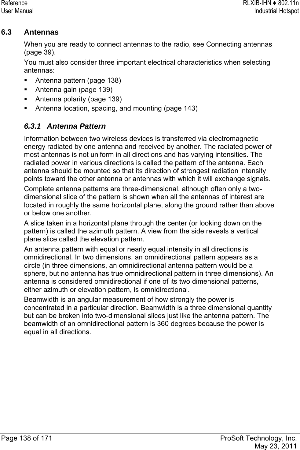 Reference RLXIB-IHN ♦ 802.11n User Manual  Industrial Hotspot   Page 138 of 171  ProSoft Technology, Inc.  May 23, 2011   6.3 Antennas When you are ready to connect antennas to the radio, see Connecting antennas (page 39). You must also consider three important electrical characteristics when selecting antennas:  Antenna pattern (page 138)  Antenna gain (page 139)  Antenna polarity (page 139)  Antenna location, spacing, and mounting (page 143)  6.3.1 Antenna Pattern Information between two wireless devices is transferred via electromagnetic energy radiated by one antenna and received by another. The radiated power of most antennas is not uniform in all directions and has varying intensities. The radiated power in various directions is called the pattern of the antenna. Each antenna should be mounted so that its direction of strongest radiation intensity points toward the other antenna or antennas with which it will exchange signals. Complete antenna patterns are three-dimensional, although often only a two-dimensional slice of the pattern is shown when all the antennas of interest are located in roughly the same horizontal plane, along the ground rather than above or below one another. A slice taken in a horizontal plane through the center (or looking down on the pattern) is called the azimuth pattern. A view from the side reveals a vertical plane slice called the elevation pattern. An antenna pattern with equal or nearly equal intensity in all directions is omnidirectional. In two dimensions, an omnidirectional pattern appears as a circle (in three dimensions, an omnidirectional antenna pattern would be a sphere, but no antenna has true omnidirectional pattern in three dimensions). An antenna is considered omnidirectional if one of its two dimensional patterns, either azimuth or elevation pattern, is omnidirectional. Beamwidth is an angular measurement of how strongly the power is concentrated in a particular direction. Beamwidth is a three dimensional quantity but can be broken into two-dimensional slices just like the antenna pattern. The beamwidth of an omnidirectional pattern is 360 degrees because the power is equal in all directions.  