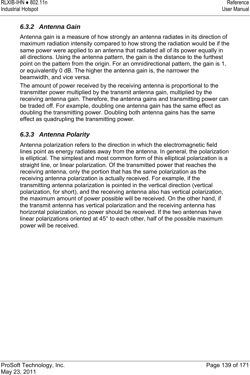 RLXIB-IHN ♦ 802.11n  Reference Industrial Hotspot   User Manual   ProSoft Technology, Inc.  Page 139 of 171 May 23, 2011   6.3.2 Antenna Gain Antenna gain is a measure of how strongly an antenna radiates in its direction of maximum radiation intensity compared to how strong the radiation would be if the same power were applied to an antenna that radiated all of its power equally in all directions. Using the antenna pattern, the gain is the distance to the furthest point on the pattern from the origin. For an omnidirectional pattern, the gain is 1, or equivalently 0 dB. The higher the antenna gain is, the narrower the beamwidth, and vice versa. The amount of power received by the receiving antenna is proportional to the transmitter power multiplied by the transmit antenna gain, multiplied by the receiving antenna gain. Therefore, the antenna gains and transmitting power can be traded off. For example, doubling one antenna gain has the same effect as doubling the transmitting power. Doubling both antenna gains has the same effect as quadrupling the transmitting power.  6.3.3 Antenna Polarity Antenna polarization refers to the direction in which the electromagnetic field lines point as energy radiates away from the antenna. In general, the polarization is elliptical. The simplest and most common form of this elliptical polarization is a straight line, or linear polarization. Of the transmitted power that reaches the receiving antenna, only the portion that has the same polarization as the receiving antenna polarization is actually received. For example, if the transmitting antenna polarization is pointed in the vertical direction (vertical polarization, for short), and the receiving antenna also has vertical polarization, the maximum amount of power possible will be received. On the other hand, if the transmit antenna has vertical polarization and the receiving antenna has horizontal polarization, no power should be received. If the two antennas have linear polarizations oriented at 45° to each other, half of the possible maximum power will be received.  