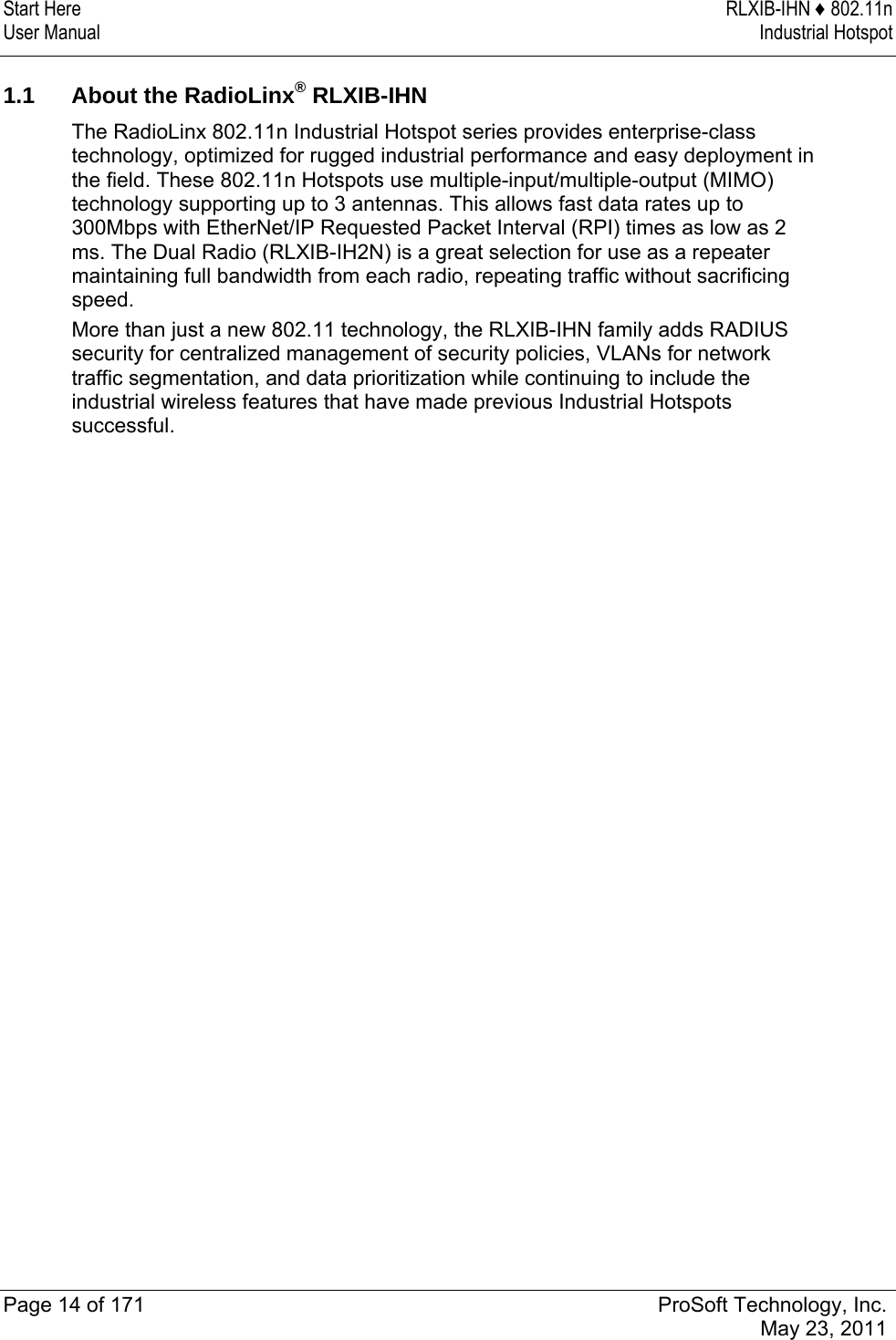 Start Here  RLXIB-IHN ♦ 802.11n User Manual  Industrial Hotspot   Page 14 of 171  ProSoft Technology, Inc.  May 23, 2011   1.1  About the RadioLinx® RLXIB-IHN The RadioLinx 802.11n Industrial Hotspot series provides enterprise-class technology, optimized for rugged industrial performance and easy deployment in the field. These 802.11n Hotspots use multiple-input/multiple-output (MIMO) technology supporting up to 3 antennas. This allows fast data rates up to 300Mbps with EtherNet/IP Requested Packet Interval (RPI) times as low as 2 ms. The Dual Radio (RLXIB-IH2N) is a great selection for use as a repeater maintaining full bandwidth from each radio, repeating traffic without sacrificing speed.  More than just a new 802.11 technology, the RLXIB-IHN family adds RADIUS security for centralized management of security policies, VLANs for network traffic segmentation, and data prioritization while continuing to include the industrial wireless features that have made previous Industrial Hotspots successful.   