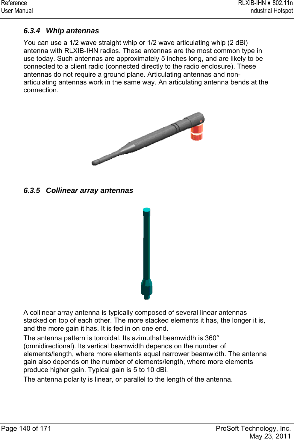 Reference RLXIB-IHN ♦ 802.11n User Manual  Industrial Hotspot   Page 140 of 171  ProSoft Technology, Inc.  May 23, 2011  6.3.4 Whip antennas You can use a 1/2 wave straight whip or 1/2 wave articulating whip (2 dBi) antenna with RLXIB-IHN radios. These antennas are the most common type in use today. Such antennas are approximately 5 inches long, and are likely to be connected to a client radio (connected directly to the radio enclosure). These antennas do not require a ground plane. Articulating antennas and non-articulating antennas work in the same way. An articulating antenna bends at the connection.   6.3.5  Collinear array antennas  A collinear array antenna is typically composed of several linear antennas stacked on top of each other. The more stacked elements it has, the longer it is, and the more gain it has. It is fed in on one end. The antenna pattern is torroidal. Its azimuthal beamwidth is 360° (omnidirectional). Its vertical beamwidth depends on the number of elements/length, where more elements equal narrower beamwidth. The antenna gain also depends on the number of elements/length, where more elements produce higher gain. Typical gain is 5 to 10 dBi. The antenna polarity is linear, or parallel to the length of the antenna.  